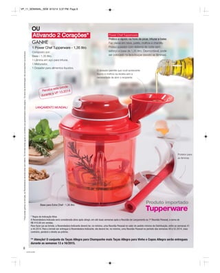 VP_11_SEMANAL_SEM 8/15/14 5:37 PM Page 8 
Ativando 2 Corações* 
você pode 
8 
GANHE 
1 Power Chef Tupperware - 1,35 litro 
Composto por: 
Base - 1,35 litro. 
1 Lâmina em aço para triturar. 
1 Misturador. 
1 Dosador para alimentos líquidos. 
Protetor para 
as lâminas 
O dosador permite que você acrescente 
líquido e molhos na receita sem a 
necessidade de abrir o recipiente 
Produto importado Base para Extra Chef - 1,35 litro 
* Regra de Indicação Ativa 
A Revendedora Indicada será considerada ativa após atingir, em até duas semanas após a Reunião de Lançamento ou 1ª Reunião Pessoal, a soma de 
R$ 410,00 em vendas. 
Para fazer jus ao brinde, a Revendedora Indicante deverá ter, no mínimo, uma Reunião Pessoal no valor do pedido mínimo da Distribuição, entre as semanas 41 
a 44.2014. Para o brinde ser entregue à Revendedora Indicante, ela deverá ter, no mínimo, uma Reunião Pessoal no período das semanas 49 a 52.2014, caso 
contrário, perderá o direito ao prêmio. 
* Para poder ganhar os brindes, as Revendedoras deverão estar sem débito. Os brindes serão iguais ou similares aos apresentados nesta página. Os itens de ambientação não acompanham os produtos. 
OU 
LANÇAMENTO MUNDIAL! 
Power Chef Tupperware 
Prático e rápido na hora de picar, triturar e bater. 
Faz claras em neve, patês, molhos e chantilly. 
Possui puxador com sistema de corte sem 
esforço e base de 1,35 litro. Desmontável, pode 
ser colocado na lava-louças (exceto as lâminas). 
Receba este brinde 
durante a VP 13.2014 
** Atenção! O conjunto da Taças Allegra para Champanhe mais Taças Allegra para Vinho e Copos Allegra serão entregues 
durante as semanas 13 a 16/2015. 
 