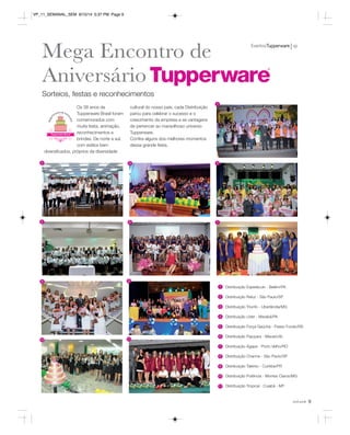 EventosTupperware vp 
você pode 9 
Mega Encontro de 
Aniversário 
Sorteios, festas e reconhecimentos 
Os 38 anos da 
Tupperware Brasil foram 
comemorados com 
muita festa, animação, 
reconhecimentos e 
brindes. De norte a sul, 
com estilos bem 
diversificados, próprios da diversidade 
cultural do nosso país, cada Distribuição 
parou para celebrar o sucesso e o 
crescimento da empresa e as vantagens 
de pertencer ao maravilhoso universo 
Tupperware. 
Confira alguns dos melhores momentos 
dessa grande festa. 
Distribuição Espetáculo - Belém/PA 
Distribuição Reluz - São Paulo/SP 
Distribuição Triunfo - Uberlândia/MG 
Distribuição Líder - Marabá/PA 
Distribuição Força Gaúcha - Passo Fundo/RS 
Distribuição Pajuçara - Maceió/AL 
Distribuição Ágape - Porto Velho/RO 
Distribuição Charme - São Paulo/SP 
Distribuição Talento - Curitiba/PR 
Distribuição Potência - Montes Claros/MG 
Distribuição Tropical - Cuiabá - MT 
1 
2 
3 
4 
5 
6 
7 
8 
9 
1 
2 3 4 
7 
10 
11 
6 
5 
8 
10 
9 
11 
VP_11_SEMANAL_SEM 8/15/14 5:37 PM Page 9 
 