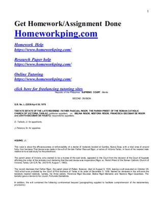 1
Get Homework/Assignment Done
Homeworkping.com
Homework Help
https://www.homeworkping.com/
Research Paper help
https://www.homeworkping.com/
Online Tutoring
https://www.homeworkping.com/
click here for freelancing tutoring sites
Republic of the Philippines  SUPREME COURT  Manila
SECOND DIVISION
G.R. No. L-22036 April 30, 1979
TESTATE ESTATE OF THE LATE REVEREND FATHER PASCUAL RIGOR. THE PARISH PRIEST OF THE ROMAN CATHOLIC
CHURCH OF VICTORIA, TARLAC, petitioner-appellant,   vs.  BELINA RIGOR, NESTORA RIGOR, FRANCISCA ESCOBAR DE RIGOR
and JOVITA ESCOBAR DE FAUSTO, respondents-appellees.
D. Tañedo, Jr. for appellants.
J. Palanca, Sr. for appellee.
AQUINO, J.:
This case is about the efficaciousness or enforceability of a devise of ricelands located at Guimba, Nueva Ecija, w ith a total area of around
forty- four hectares That devise was made in the w ill of the late Father Pascual Rigor, a native of Victoria Tarlac, in favor of his nearest male
relative w ho w ould study for the priesthood.
The parish priest of Victoria, who claimed to be a trustee of the said lands, appealed to this Court from the decision of the Court of Appeals
affirming the order of the probate court declaring that the said devise was inoperative (Rigor vs. Parish Priest of the Roman Catholic Church of
Victoria, Tarlac, CA-G.R. No. 24319-R, August 1, 1963).
The record discloses that Father Rigor, the parish priest of Pulilan, Bulacan, died on August 9, 1935, leaving a will executed on October 29,
1933 which was probated by the Court of First Instance of Tarlac in its order of December 5, 1935. Named as devisees in the will were the
testators nearest relatives, namely, his three sisters: Florencia Rigor-Escobar, Belina Rigor-Manaloto and Nestora Rigor-Quiambao. The
testator gave a devise to his cousin, Fortunato Gamalinda.
In addition, the w ill contained the follow ing controversial bequest (paragraphing supplied to facilitate comprehension of the testamentary
provisions):
 
