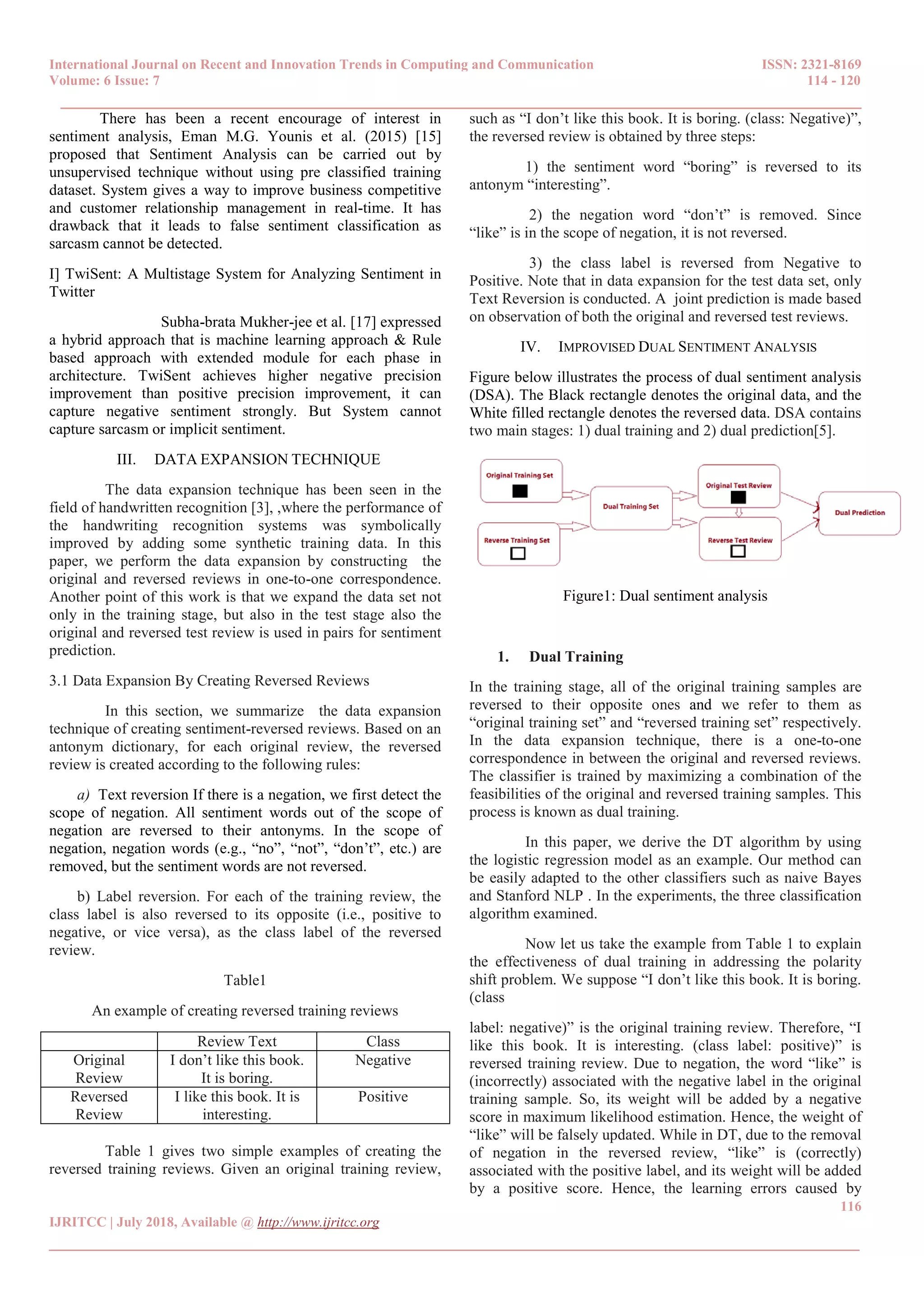 International Journal on Recent and Innovation Trends in Computing and Communication ISSN: 2321-8169
Volume: 6 Issue: 7 114 - 120
______________________________________________________________________________________
116
IJRITCC | July 2018, Available @ http://www.ijritcc.org
_______________________________________________________________________________________
There has been a recent encourage of interest in
sentiment analysis, Eman M.G. Younis et al. (2015) [15]
proposed that Sentiment Analysis can be carried out by
unsupervised technique without using pre classified training
dataset. System gives a way to improve business competitive
and customer relationship management in real-time. It has
drawback that it leads to false sentiment classification as
sarcasm cannot be detected.
I] TwiSent: A Multistage System for Analyzing Sentiment in
Twitter
Subha-brata Mukher-jee et al. [17] expressed
a hybrid approach that is machine learning approach & Rule
based approach with extended module for each phase in
architecture. TwiSent achieves higher negative precision
improvement than positive precision improvement, it can
capture negative sentiment strongly. But System cannot
capture sarcasm or implicit sentiment.
III. DATA EXPANSION TECHNIQUE
The data expansion technique has been seen in the
field of handwritten recognition [3], ,where the performance of
the handwriting recognition systems was symbolically
improved by adding some synthetic training data. In this
paper, we perform the data expansion by constructing the
original and reversed reviews in one-to-one correspondence.
Another point of this work is that we expand the data set not
only in the training stage, but also in the test stage also the
original and reversed test review is used in pairs for sentiment
prediction.
3.1 Data Expansion By Creating Reversed Reviews
In this section, we summarize the data expansion
technique of creating sentiment-reversed reviews. Based on an
antonym dictionary, for each original review, the reversed
review is created according to the following rules:
a) Text reversion If there is a negation, we first detect the
scope of negation. All sentiment words out of the scope of
negation are reversed to their antonyms. In the scope of
negation, negation words (e.g., “no”, “not”, “don’t”, etc.) are
removed, but the sentiment words are not reversed.
b) Label reversion. For each of the training review, the
class label is also reversed to its opposite (i.e., positive to
negative, or vice versa), as the class label of the reversed
review.
Table1
An example of creating reversed training reviews
Review Text Class
Original
Review
I don’t like this book.
It is boring.
Negative
Reversed
Review
I like this book. It is
interesting.
Positive
Table 1 gives two simple examples of creating the
reversed training reviews. Given an original training review,
such as “I don’t like this book. It is boring. (class: Negative)”,
the reversed review is obtained by three steps:
1) the sentiment word “boring” is reversed to its
antonym “interesting”.
2) the negation word “don’t” is removed. Since
“like” is in the scope of negation, it is not reversed.
3) the class label is reversed from Negative to
Positive. Note that in data expansion for the test data set, only
Text Reversion is conducted. A joint prediction is made based
on observation of both the original and reversed test reviews.
IV. IMPROVISED DUAL SENTIMENT ANALYSIS
Figure below illustrates the process of dual sentiment analysis
(DSA). The Black rectangle denotes the original data, and the
White filled rectangle denotes the reversed data. DSA contains
two main stages: 1) dual training and 2) dual prediction[5].
Figure1: Dual sentiment analysis
1. Dual Training
In the training stage, all of the original training samples are
reversed to their opposite ones and we refer to them as
“original training set” and “reversed training set” respectively.
In the data expansion technique, there is a one-to-one
correspondence in between the original and reversed reviews.
The classifier is trained by maximizing a combination of the
feasibilities of the original and reversed training samples. This
process is known as dual training.
In this paper, we derive the DT algorithm by using
the logistic regression model as an example. Our method can
be easily adapted to the other classifiers such as naive Bayes
and Stanford NLP . In the experiments, the three classification
algorithm examined.
Now let us take the example from Table 1 to explain
the effectiveness of dual training in addressing the polarity
shift problem. We suppose “I don’t like this book. It is boring.
(class
label: negative)” is the original training review. Therefore, “I
like this book. It is interesting. (class label: positive)” is
reversed training review. Due to negation, the word “like” is
(incorrectly) associated with the negative label in the original
training sample. So, its weight will be added by a negative
score in maximum likelihood estimation. Hence, the weight of
“like” will be falsely updated. While in DT, due to the removal
of negation in the reversed review, “like” is (correctly)
associated with the positive label, and its weight will be added
by a positive score. Hence, the learning errors caused by
 