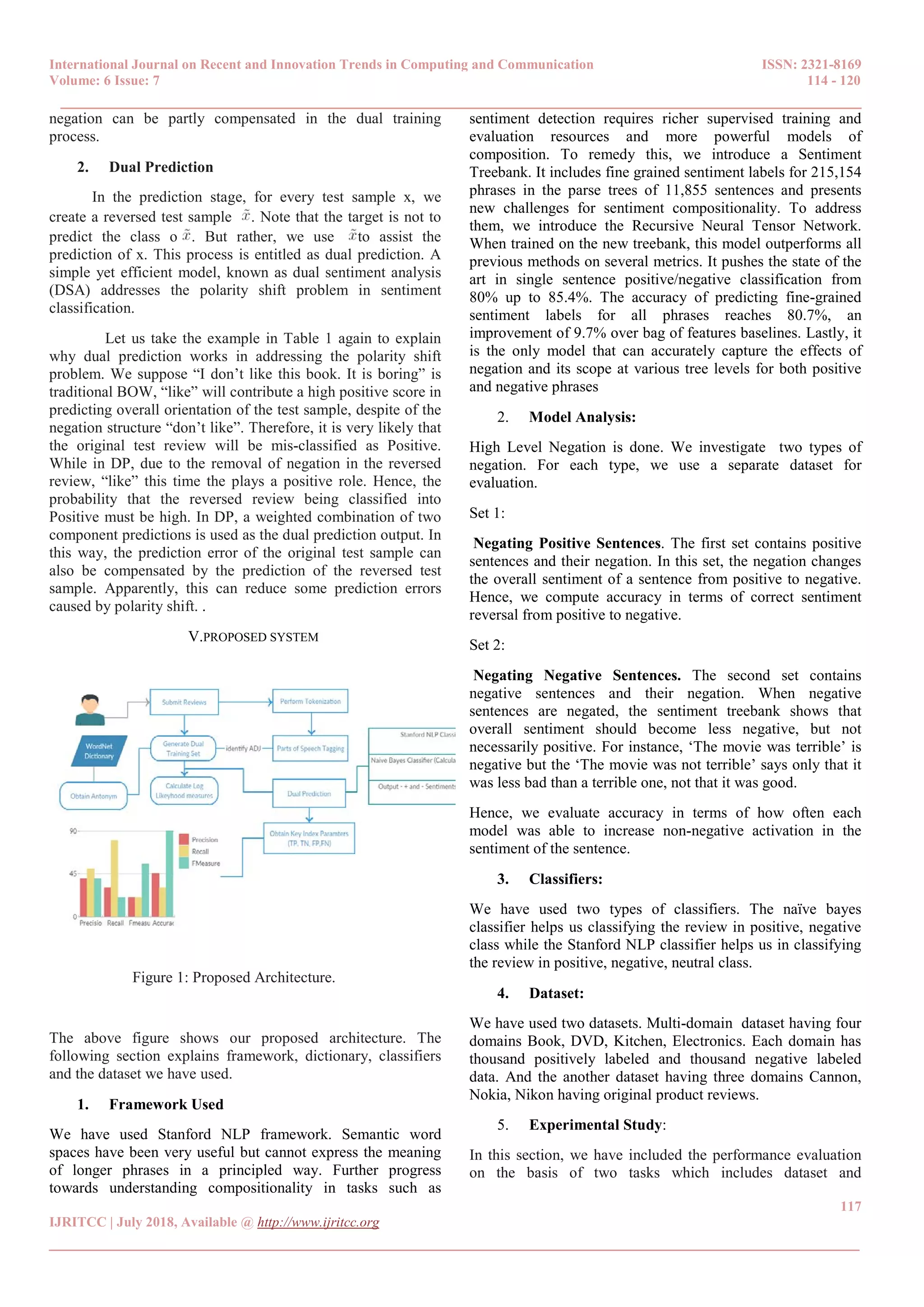 International Journal on Recent and Innovation Trends in Computing and Communication ISSN: 2321-8169
Volume: 6 Issue: 7 114 - 120
______________________________________________________________________________________
117
IJRITCC | July 2018, Available @ http://www.ijritcc.org
_______________________________________________________________________________________
negation can be partly compensated in the dual training
process.
2. Dual Prediction
In the prediction stage, for every test sample x, we
create a reversed test sample . Note that the target is not to
predict the class o . But rather, we use to assist the
prediction of x. This process is entitled as dual prediction. A
simple yet efficient model, known as dual sentiment analysis
(DSA) addresses the polarity shift problem in sentiment
classification.
Let us take the example in Table 1 again to explain
why dual prediction works in addressing the polarity shift
problem. We suppose “I don’t like this book. It is boring” is
traditional BOW, “like” will contribute a high positive score in
predicting overall orientation of the test sample, despite of the
negation structure “don’t like”. Therefore, it is very likely that
the original test review will be mis-classified as Positive.
While in DP, due to the removal of negation in the reversed
review, “like” this time the plays a positive role. Hence, the
probability that the reversed review being classified into
Positive must be high. In DP, a weighted combination of two
component predictions is used as the dual prediction output. In
this way, the prediction error of the original test sample can
also be compensated by the prediction of the reversed test
sample. Apparently, this can reduce some prediction errors
caused by polarity shift. .
V.PROPOSED SYSTEM
Figure 1: Proposed Architecture.
The above figure shows our proposed architecture. The
following section explains framework, dictionary, classifiers
and the dataset we have used.
1. Framework Used
We have used Stanford NLP framework. Semantic word
spaces have been very useful but cannot express the meaning
of longer phrases in a principled way. Further progress
towards understanding compositionality in tasks such as
sentiment detection requires richer supervised training and
evaluation resources and more powerful models of
composition. To remedy this, we introduce a Sentiment
Treebank. It includes fine grained sentiment labels for 215,154
phrases in the parse trees of 11,855 sentences and presents
new challenges for sentiment compositionality. To address
them, we introduce the Recursive Neural Tensor Network.
When trained on the new treebank, this model outperforms all
previous methods on several metrics. It pushes the state of the
art in single sentence positive/negative classification from
80% up to 85.4%. The accuracy of predicting fine-grained
sentiment labels for all phrases reaches 80.7%, an
improvement of 9.7% over bag of features baselines. Lastly, it
is the only model that can accurately capture the effects of
negation and its scope at various tree levels for both positive
and negative phrases
2. Model Analysis:
High Level Negation is done. We investigate two types of
negation. For each type, we use a separate dataset for
evaluation.
Set 1:
Negating Positive Sentences. The first set contains positive
sentences and their negation. In this set, the negation changes
the overall sentiment of a sentence from positive to negative.
Hence, we compute accuracy in terms of correct sentiment
reversal from positive to negative.
Set 2:
Negating Negative Sentences. The second set contains
negative sentences and their negation. When negative
sentences are negated, the sentiment treebank shows that
overall sentiment should become less negative, but not
necessarily positive. For instance, ‘The movie was terrible’ is
negative but the ‘The movie was not terrible’ says only that it
was less bad than a terrible one, not that it was good.
Hence, we evaluate accuracy in terms of how often each
model was able to increase non-negative activation in the
sentiment of the sentence.
3. Classifiers:
We have used two types of classifiers. The naïve bayes
classifier helps us classifying the review in positive, negative
class while the Stanford NLP classifier helps us in classifying
the review in positive, negative, neutral class.
4. Dataset:
We have used two datasets. Multi-domain dataset having four
domains Book, DVD, Kitchen, Electronics. Each domain has
thousand positively labeled and thousand negative labeled
data. And the another dataset having three domains Cannon,
Nokia, Nikon having original product reviews.
5. Experimental Study:
In this section, we have included the performance evaluation
on the basis of two tasks which includes dataset and
 