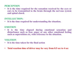 PERCEPTION
• It is the time required for the sensation received by the eyes or
ears to be transmitted to the brain through the nervous system
and spinal chord.
INTELLECTION:
• It is the time required for understanding the situation.
EMOTION
• It is the time elapsed during emotional sensation and
disturbance such as fear, anger or any other emotional feeling
such as superstition etc, with reference to the situation.
VOLITION
• It is the time taken for the final action
• Total reaction time of driver may be vary from 0.5 sec to 4 sec
 