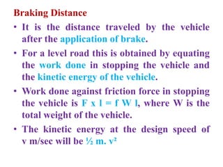 Braking Distance
• It is the distance traveled by the vehicle
after the application of brake.
• For a level road this is obtained by equating
the work done in stopping the vehicle and
the kinetic energy of the vehicle.
• Work done against friction force in stopping
the vehicle is F x l = f W l, where W is the
total weight of the vehicle.
• The kinetic energy at the design speed of
v m/sec will be ½ m. v²
 