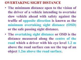OVERTAKING SIGHT DISTANCE
• The minimum distance open to the vision of
the driver of a vehicle intending to overtake
slow vehicle ahead with safety against the
traffic of opposite direction is known as the
minimum overtaking sight distance (OSD)
or the safe passing sight distance.
• The overtaking sight distance or OSD is the
distance measured along the centre of the
road which a driver with his eye level 1.2 m
above the road surface can see the top of an
object 1.2m above the road surface.
 