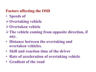 Factors affecting the OSD
• Speeds of
Overtaking vehicle
Overtaken vehicle
The vehicle coming from opposite direction, if
any.
• Distance between the overtaking and
overtaken vehicles.
• Skill and reaction time of the driver
• Rate of acceleration of overtaking vehicle
• Gradient of the road
 