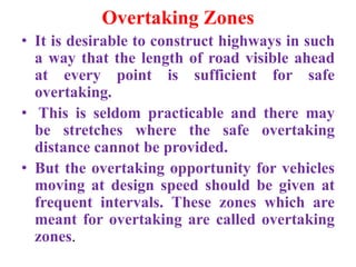 Overtaking Zones
• It is desirable to construct highways in such
a way that the length of road visible ahead
at every point is sufficient for safe
overtaking.
• This is seldom practicable and there may
be stretches where the safe overtaking
distance cannot be provided.
• But the overtaking opportunity for vehicles
moving at design speed should be given at
frequent intervals. These zones which are
meant for overtaking are called overtaking
zones.
 