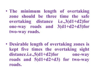 • The minimum length of overtaking
zone should be three time the safe
overtaking distance i.e.,3(d1+d2)for
one-way roads and 3(d1+d2+d3)for
two-way roads.
• Desirable length of overtaking zones is
kept five times the overtaking sight
distance.i.e.,5(d1+d2)for one-way
roads and 5(d1+d2+d3) for two-way
roads.
 