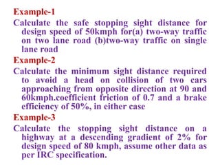 Example-1
Calculate the safe stopping sight distance for
design speed of 50kmph for(a) two-way traffic
on two lane road (b)two-way traffic on single
lane road
Example-2
Calculate the minimum sight distance required
to avoid a head on collision of two cars
approaching from opposite direction at 90 and
60kmph.coefficient friction of 0.7 and a brake
efficiency of 50%, in either case
Example-3
Calculate the stopping sight distance on a
highway at a descending gradient of 2% for
design speed of 80 kmph, assume other data as
per IRC specification.
 