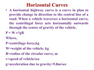 Horizontal Curves
• A horizontal highway curve is a curve in plan to
provide change in direction to the central line of a
road. When a vehicle traverses a horizontal curve,
the centrifugal force acts horizontally outwards
through the centre of gravity of the vehicle.
P = W v²∕gR
Where,
P=centrifuge force,kg
W=weight of the vehicle, kg
R=radius of the circular curve, m
v=speed of vehicle/sec
g=acceleration due to gravity=9.8m/sec
 