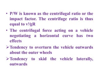 • P/W is known as the centrifugal ratio or the
impact factor. The centrifuge ratio is thus
equal to v²∕gR
• The centrifugal force acting on a vehicle
negotiating a horizontal curve has two
effects
Tendency to overturn the vehicle outwards
about the outer wheels
Tendency to skid the vehicle laterally,
outwards
 