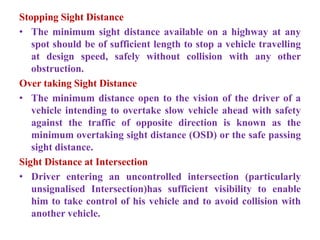 Stopping Sight Distance
• The minimum sight distance available on a highway at any
spot should be of sufficient length to stop a vehicle travelling
at design speed, safely without collision with any other
obstruction.
Over taking Sight Distance
• The minimum distance open to the vision of the driver of a
vehicle intending to overtake slow vehicle ahead with safety
against the traffic of opposite direction is known as the
minimum overtaking sight distance (OSD) or the safe passing
sight distance.
Sight Distance at Intersection
• Driver entering an uncontrolled intersection (particularly
unsignalised Intersection)has sufficient visibility to enable
him to take control of his vehicle and to avoid collision with
another vehicle.
 