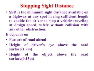 Stopping Sight Distance
• SSD is the minimum sight distance available on
a highway at any spot having sufficient length
to enable the driver to stop a vehicle traveling
at design speed, safely without collision with
any other obstruction.
It depends on
• Feature of road ahead
• Height of driver’s eye above the road
surface(1.2m)
• Height of the object above the road
surface(0.15m)
 