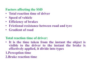 Factors affecting the SSD
• Total reaction time of driver
• Speed of vehicle
• Efficiency of brakes
• Frictional resistance between road and tyre
• Gradient of road
Total reaction time of driver:
• It is the time taken from the instant the object is
visible to the driver to the instant the brake is
effectively applied, it divide into types
1.Perception time
2.Brake reaction time
 
