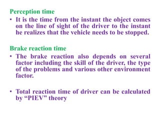 Perception time
• It is the time from the instant the object comes
on the line of sight of the driver to the instant
he realizes that the vehicle needs to be stopped.
Brake reaction time
• The brake reaction also depends on several
factor including the skill of the driver, the type
of the problems and various other environment
factor.
• Total reaction time of driver can be calculated
by “PIEV” theory
 