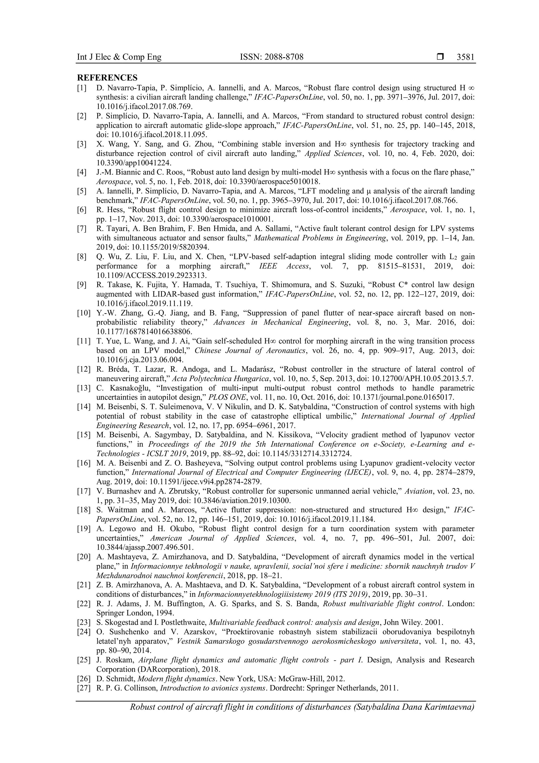 Int J Elec & Comp Eng ISSN: 2088-8708 
Robust control of aircraft flight in conditions of disturbances (Satybaldina Dana Karimtaevna)
3581
REFERENCES
[1] D. Navarro-Tapia, P. Simplício, A. Iannelli, and A. Marcos, “Robust flare control design using structured H ∞
synthesis: a civilian aircraft landing challenge,” IFAC-PapersOnLine, vol. 50, no. 1, pp. 3971–3976, Jul. 2017, doi:
10.1016/j.ifacol.2017.08.769.
[2] P. Simplício, D. Navarro-Tapia, A. Iannelli, and A. Marcos, “From standard to structured robust control design:
application to aircraft automatic glide-slope approach,” IFAC-PapersOnLine, vol. 51, no. 25, pp. 140–145, 2018,
doi: 10.1016/j.ifacol.2018.11.095.
[3] X. Wang, Y. Sang, and G. Zhou, “Combining stable inversion and H∞ synthesis for trajectory tracking and
disturbance rejection control of civil aircraft auto landing,” Applied Sciences, vol. 10, no. 4, Feb. 2020, doi:
10.3390/app10041224.
[4] J.-M. Biannic and C. Roos, “Robust auto land design by multi-model H∞ synthesis with a focus on the flare phase,”
Aerospace, vol. 5, no. 1, Feb. 2018, doi: 10.3390/aerospace5010018.
[5] A. Iannelli, P. Simplício, D. Navarro-Tapia, and A. Marcos, “LFT modeling and μ analysis of the aircraft landing
benchmark,” IFAC-PapersOnLine, vol. 50, no. 1, pp. 3965–3970, Jul. 2017, doi: 10.1016/j.ifacol.2017.08.766.
[6] R. Hess, “Robust flight control design to minimize aircraft loss-of-control incidents,” Aerospace, vol. 1, no. 1,
pp. 1–17, Nov. 2013, doi: 10.3390/aerospace1010001.
[7] R. Tayari, A. Ben Brahim, F. Ben Hmida, and A. Sallami, “Active fault tolerant control design for LPV systems
with simultaneous actuator and sensor faults,” Mathematical Problems in Engineering, vol. 2019, pp. 1–14, Jan.
2019, doi: 10.1155/2019/5820394.
[8] Q. Wu, Z. Liu, F. Liu, and X. Chen, “LPV-based self-adaption integral sliding mode controller with L2 gain
performance for a morphing aircraft,” IEEE Access, vol. 7, pp. 81515–81531, 2019, doi:
10.1109/ACCESS.2019.2923313.
[9] R. Takase, K. Fujita, Y. Hamada, T. Tsuchiya, T. Shimomura, and S. Suzuki, “Robust C* control law design
augmented with LIDAR-based gust information,” IFAC-PapersOnLine, vol. 52, no. 12, pp. 122–127, 2019, doi:
10.1016/j.ifacol.2019.11.119.
[10] Y.-W. Zhang, G.-Q. Jiang, and B. Fang, “Suppression of panel flutter of near-space aircraft based on non-
probabilistic reliability theory,” Advances in Mechanical Engineering, vol. 8, no. 3, Mar. 2016, doi:
10.1177/1687814016638806.
[11] T. Yue, L. Wang, and J. Ai, “Gain self-scheduled H∞ control for morphing aircraft in the wing transition process
based on an LPV model,” Chinese Journal of Aeronautics, vol. 26, no. 4, pp. 909–917, Aug. 2013, doi:
10.1016/j.cja.2013.06.004.
[12] R. Bréda, T. Lazar, R. Andoga, and L. Madarász, “Robust controller in the structure of lateral control of
maneuvering aircraft,” Acta Polytechnica Hungarica, vol. 10, no. 5, Sep. 2013, doi: 10.12700/APH.10.05.2013.5.7.
[13] C. Kasnakoğlu, “Investigation of multi-input multi-output robust control methods to handle parametric
uncertainties in autopilot design,” PLOS ONE, vol. 11, no. 10, Oct. 2016, doi: 10.1371/journal.pone.0165017.
[14] M. Beisenbi, S. T. Suleimenova, V. V Nikulin, and D. K. Satybaldina, “Construction of control systems with high
potential of robust stability in the case of catastrophe elliptical umbilic,” International Journal of Applied
Engineering Research, vol. 12, no. 17, pp. 6954–6961, 2017.
[15] M. Beisenbi, A. Sagymbay, D. Satybaldina, and N. Kissikova, “Velocity gradient method of lyapunov vector
functions,” in Proceedings of the 2019 the 5th International Conference on e-Society, e-Learning and e-
Technologies - ICSLT 2019, 2019, pp. 88–92, doi: 10.1145/3312714.3312724.
[16] М. А. Beisenbi and Z. O. Basheyeva, “Solving output control problems using Lyapunov gradient-velocity vector
function,” International Journal of Electrical and Computer Engineering (IJECE), vol. 9, no. 4, pp. 2874–2879,
Aug. 2019, doi: 10.11591/ijece.v9i4.pp2874-2879.
[17] V. Burnashev and A. Zbrutsky, “Robust controller for supersonic unmanned aerial vehicle,” Aviation, vol. 23, no.
1, pp. 31–35, May 2019, doi: 10.3846/aviation.2019.10300.
[18] S. Waitman and A. Marcos, “Active flutter suppression: non-structured and structured H∞ design,” IFAC-
PapersOnLine, vol. 52, no. 12, pp. 146–151, 2019, doi: 10.1016/j.ifacol.2019.11.184.
[19] A. Legowo and H. Okubo, “Robust flight control design for a turn coordination system with parameter
uncertainties,” American Journal of Applied Sciences, vol. 4, no. 7, pp. 496–501, Jul. 2007, doi:
10.3844/ajassp.2007.496.501.
[20] A. Mashtayeva, Z. Amirzhanova, and D. Satybaldina, “Development of aircraft dynamics model in the vertical
plane,” in Informacionnye tekhnologii v nauke, upravlenii, social’noi sfere i medicine: sbornik nauchnyh trudov V
Mezhdunarodnoi nauchnoi konferencii, 2018, pp. 18–21.
[21] Z. B. Amirzhanova, A. A. Mashtaeva, and D. K. Satybaldina, “Development of a robust aircraft control system in
conditions of disturbances,” in Informacionnyetekhnologiiisistemy 2019 (ITS 2019), 2019, pp. 30–31.
[22] R. J. Adams, J. M. Buffington, A. G. Sparks, and S. S. Banda, Robust multivariable flight control. London:
Springer London, 1994.
[23] S. Skogestad and I. Postlethwaite, Multivariable feedback control: analysis and design, John Wiley. 2001.
[24] O. Sushchenko and V. Azarskov, “Proektirovanie robastnyh sistem stabilizacii oborudovaniya bespilotnyh
letatel’nyh apparatov,” Vestnik Samarskogo gosudarstvennogo aerokosmicheskogo universiteta, vol. 1, no. 43,
pp. 80–90, 2014.
[25] J. Roskam, Airplane flight dynamics and automatic flight controls - part I. Design, Analysis and Research
Corporation (DARcorporation), 2018.
[26] D. Schmidt, Modern flight dynamics. New York, USA: McGraw-Hill, 2012.
[27] R. P. G. Collinson, Introduction to avionics systems. Dordrecht: Springer Netherlands, 2011.
 