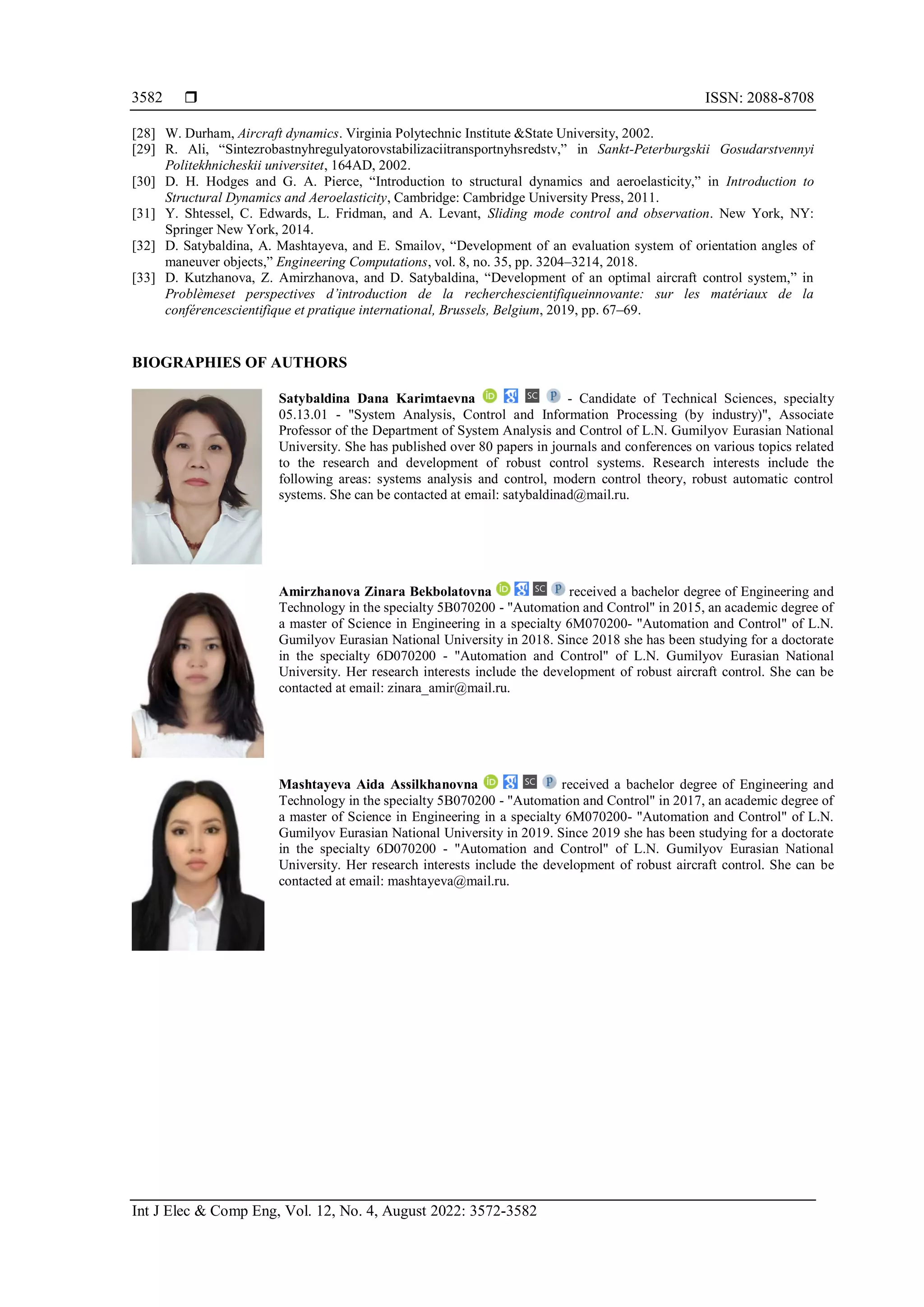  ISSN: 2088-8708
Int J Elec & Comp Eng, Vol. 12, No. 4, August 2022: 3572-3582
3582
[28] W. Durham, Aircraft dynamics. Virginia Polytechnic Institute &State University, 2002.
[29] R. Ali, “Sintezrobastnyhregulyatorovstabilizaciitransportnyhsredstv,” in Sankt-Peterburgskii Gosudarstvennyi
Politekhnicheskii universitet, 164AD, 2002.
[30] D. H. Hodges and G. A. Pierce, “Introduction to structural dynamics and aeroelasticity,” in Introduction to
Structural Dynamics and Aeroelasticity, Cambridge: Cambridge University Press, 2011.
[31] Y. Shtessel, C. Edwards, L. Fridman, and A. Levant, Sliding mode control and observation. New York, NY:
Springer New York, 2014.
[32] D. Satybaldina, A. Mashtayeva, and E. Smailov, “Development of an evaluation system of orientation angles of
maneuver objects,” Engineering Computations, vol. 8, no. 35, pp. 3204–3214, 2018.
[33] D. Kutzhanova, Z. Amirzhanova, and D. Satybaldina, “Development of an optimal aircraft control system,” in
Problèmeset perspectives d’introduction de la recherchescientifiqueinnovante: sur les matériaux de la
conférencescientifique et pratique international, Brussels, Belgium, 2019, pp. 67–69.
BIOGRAPHIES OF AUTHORS
Satybaldina Dana Karimtaevna - Candidate of Technical Sciences, specialty
05.13.01 - "System Analysis, Control and Information Processing (by industry)", Associate
Professor of the Department of System Analysis and Control of L.N. Gumilyov Eurasian National
University. She has published over 80 papers in journals and conferences on various topics related
to the research and development of robust control systems. Research interests include the
following areas: systems analysis and control, modern control theory, robust automatic control
systems. She can be contacted at email: satybaldinad@mail.ru.
Amirzhanova Zinara Bekbolatovna received a bachelor degree of Engineering and
Technology in the specialty 5B070200 - "Automation and Control" in 2015, an academic degree of
a master of Science in Engineering in a specialty 6M070200- "Automation and Control" of L.N.
Gumilyov Eurasian National University in 2018. Since 2018 she has been studying for a doctorate
in the specialty 6D070200 - "Automation and Control" of L.N. Gumilyov Eurasian National
University. Her research interests include the development of robust aircraft control. She can be
contacted at email: zinara_amir@mail.ru.
Mashtayeva Aida Assilkhanovna received a bachelor degree of Engineering and
Technology in the specialty 5B070200 - "Automation and Control" in 2017, an academic degree of
a master of Science in Engineering in a specialty 6M070200- "Automation and Control" of L.N.
Gumilyov Eurasian National University in 2019. Since 2019 she has been studying for a doctorate
in the specialty 6D070200 - "Automation and Control" of L.N. Gumilyov Eurasian National
University. Her research interests include the development of robust aircraft control. She can be
contacted at email: mashtayeva@mail.ru.
 