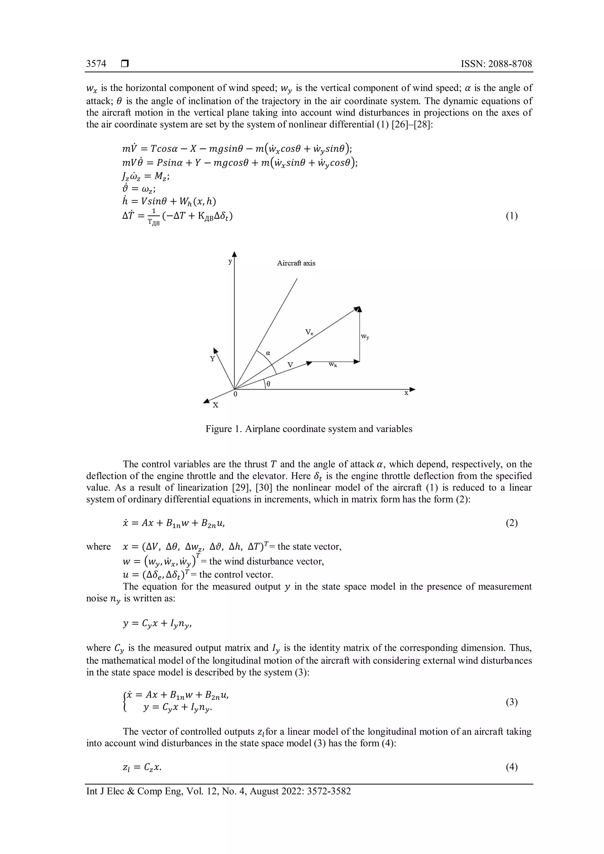  ISSN: 2088-8708
Int J Elec & Comp Eng, Vol. 12, No. 4, August 2022: 3572-3582
3574
𝑤𝑥 is the horizontal component of wind speed; 𝑤𝑦 is the vertical component of wind speed; 𝛼 is the angle of
attack; 𝜃 is the angle of inclination of the trajectory in the air coordinate system. The dynamic equations of
the aircraft motion in the vertical plane taking into account wind disturbances in projections on the axes of
the air coordinate system are set by the system of nonlinear differential (1) [26]–[28]:
𝑚𝑉̇ = 𝑇𝑐𝑜𝑠𝛼 − 𝑋 − 𝑚𝑔𝑠𝑖𝑛𝜃 − 𝑚(𝑤̇ 𝑥𝑐𝑜𝑠𝜃 + 𝑤̇𝑦𝑠𝑖𝑛𝜃);
𝑚𝑉𝜃̇ = 𝑃𝑠𝑖𝑛𝛼 + 𝑌 − 𝑚𝑔𝑐𝑜𝑠𝜃 + 𝑚(𝑤̇𝑥𝑠𝑖𝑛𝜃 + 𝑤̇ 𝑦𝑐𝑜𝑠𝜃);
𝐽𝑧𝜔̇𝑧 = 𝑀𝑧;
𝜗̇ = 𝜔𝑧;
ℎ̇ = 𝑉𝑠𝑖𝑛𝜃 + 𝑊ℎ(𝑥, ℎ)
∆𝑇̇ =
1
ТДВ
(−∆𝑇 + КДВ∆𝛿𝑡) (1)
Figure 1. Airplane coordinate system and variables
The control variables are the thrust 𝑇 and the angle of attack 𝛼, which depend, respectively, on the
deflection of the engine throttle and the elevator. Here 𝛿𝑡 is the engine throttle deflection from the specified
value. As a result of linearization [29], [30] the nonlinear model of the aircraft (1) is reduced to a linear
system of ordinary differential equations in increments, which in matrix form has the form (2):
𝑥̇ = 𝐴𝑥 + 𝐵1𝑛𝑤 + 𝐵2𝑛𝑢, (2)
where 𝑥 = (∆𝑉, ∆𝜃, ∆𝑤𝑧, ∆𝜗, ∆ℎ, ∆𝑇)𝑇
= the state vector,
𝑤 = (𝑤𝑦, 𝑤̇ 𝑥,𝑤̇ 𝑦)
𝑇
= the wind disturbance vector,
𝑢 = (∆𝛿𝑒, ∆𝛿𝑡)𝑇
= the control vector.
The equation for the measured output 𝑦 in the state space model in the presence of measurement
noise 𝑛𝑦 is written as:
𝑦 = 𝐶𝑦𝑥 + 𝐼𝑦𝑛𝑦,
where 𝐶𝑦 is the measured output matrix and 𝐼𝑦 is the identity matrix of the corresponding dimension. Thus,
the mathematical model of the longitudinal motion of the aircraft with considering external wind disturbances
in the state space model is described by the system (3):
{
𝑥̇ = 𝐴𝑥 + 𝐵1𝑛𝑤 + 𝐵2𝑛𝑢,
𝑦 = 𝐶𝑦𝑥 + 𝐼𝑦𝑛𝑦. (3)
The vector of controlled outputs 𝑧𝑙for a linear model of the longitudinal motion of an aircraft taking
into account wind disturbances in the state space model (3) has the form (4):
𝑧𝑙 = 𝐶𝑧𝑥. (4)
 