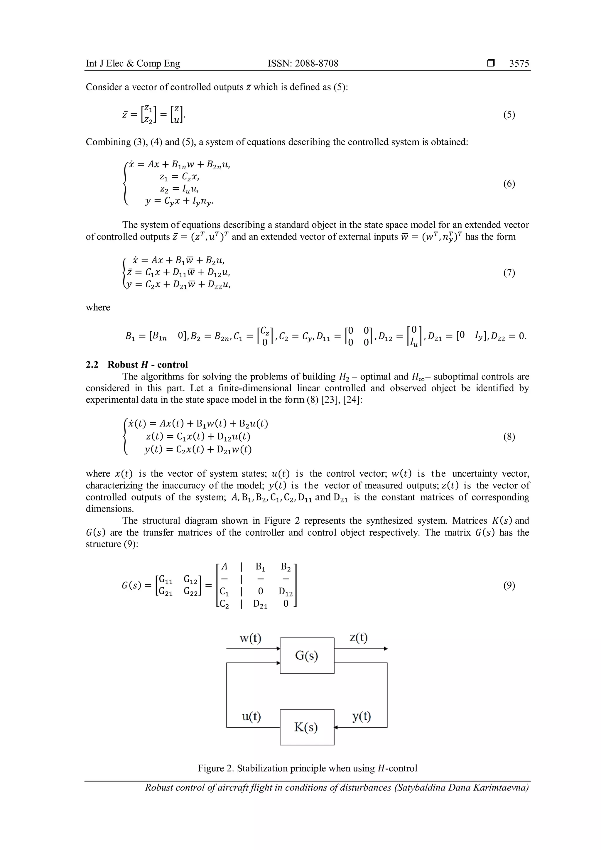 Int J Elec & Comp Eng ISSN: 2088-8708 
Robust control of aircraft flight in conditions of disturbances (Satybaldina Dana Karimtaevna)
3575
Consider a vector of controlled outputs 𝑧̅ which is defined as (5):
𝑧̅ = [
𝑧1
𝑧2
] = [
𝑧
𝑢
]. (5)
Combining (3), (4) and (5), a system of equations describing the controlled system is obtained:
{
𝑥̇ = 𝐴𝑥 + 𝐵1𝑛𝑤 + 𝐵2𝑛𝑢,
𝑧1 = 𝐶𝑧𝑥,
𝑧2 = 𝐼𝑢𝑢,
𝑦 = 𝐶𝑦𝑥 + 𝐼𝑦𝑛𝑦.
(6)
The system of equations describing a standard object in the state space model for an extended vector
of controlled outputs 𝑧̅ = (𝑧𝑇
, 𝑢𝑇
)𝑇
and an extended vector of external inputs 𝑤
̅ = (𝑤𝑇
, 𝑛𝑦
𝑇
)𝑇
has the form
{
𝑥̇ = 𝐴𝑥 + 𝐵1𝑤
̅ + 𝐵2𝑢,
𝑧̅ = 𝐶1𝑥 + 𝐷11𝑤
̅ + 𝐷12𝑢,
𝑦 = 𝐶2𝑥 + 𝐷21𝑤
̅ + 𝐷22𝑢,
(7)
where
𝐵1 = [𝐵1𝑛 0],𝐵2 = 𝐵2𝑛, 𝐶1 = [
𝐶𝑧
0
] , 𝐶2 = 𝐶𝑦, 𝐷11 = [
0 0
0 0
] , 𝐷12 = [
0
𝐼𝑢
], 𝐷21 = [0 𝐼𝑦], 𝐷22 = 0.
2.2 Robust 𝑯 - control
The algorithms for solving the problems of building 𝐻2 – optimal and 𝐻∞– suboptimal controls are
considered in this part. Let a finite-dimensional linear controlled and observed object be identified by
experimental data in the state space model in the form (8) [23], [24]:
{
𝑥̇(𝑡) = 𝐴𝑥(𝑡) + B1𝑤(𝑡) + B2𝑢(𝑡)
𝑧(𝑡) = C1𝑥(𝑡) + D12𝑢(𝑡)
𝑦(𝑡) = C2𝑥(𝑡) + D21𝑤(𝑡)
(8)
where 𝑥(𝑡) is the vector of system states; 𝑢(𝑡) is the control vector; 𝑤(𝑡) is the uncertainty vector,
characterizing the inaccuracy of the model; 𝑦(𝑡) is the vector of measured outputs; 𝑧(𝑡) is the vector of
controlled outputs of the system; 𝐴, B1, B2, C1, C2, D11 and D21 is the constant matrices of corresponding
dimensions.
The structural diagram shown in Figure 2 represents the synthesized system. Matrices 𝐾(𝑠) and
𝐺(𝑠) are the transfer matrices of the controller and control object respectively. The matrix 𝐺(𝑠) has the
structure (9):
𝐺(𝑠) = [
G11 G12
G21 G22
] = [
𝐴 | B1 B2
− | − −
C1 | 0 D12
C2 | D21 0
] (9)
Figure 2. Stabilization principle when using 𝐻-control
 