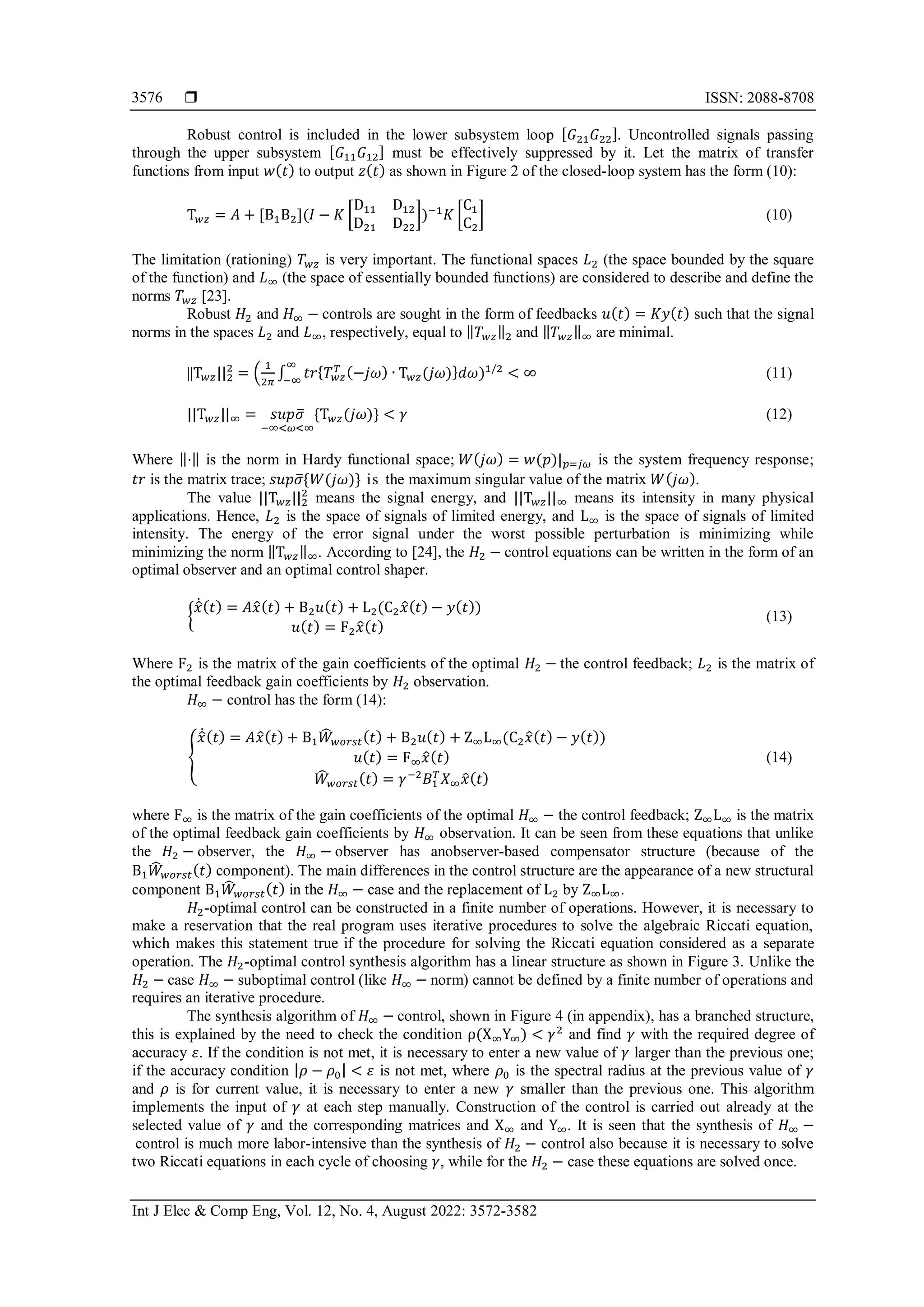  ISSN: 2088-8708
Int J Elec & Comp Eng, Vol. 12, No. 4, August 2022: 3572-3582
3576
Robust control is included in the lower subsystem loop [𝐺21𝐺22]. Uncontrolled signals passing
through the upper subsystem [𝐺11𝐺12] must be effectively suppressed by it. Let the matrix of transfer
functions from input 𝑤(𝑡) to output 𝑧(𝑡) as shown in Figure 2 of the closed-loop system has the form (10):
T𝑤𝑧 = 𝐴 + [B1B2](𝐼 − 𝐾 [
D11 D12
D21 D22
])−1
𝐾 [
C1
C2
] (10)
The limitation (rationing) 𝑇𝑤𝑧 is very important. The functional spaces 𝐿2 (the space bounded by the square
of the function) and 𝐿∞ (the space of essentially bounded functions) are considered to describe and define the
norms 𝑇𝑤𝑧 [23].
Robust 𝐻2 and 𝐻∞ − controls are sought in the form of feedbacks 𝑢(𝑡) = 𝐾𝑦(𝑡) such that the signal
norms in the spaces 𝐿2 and 𝐿∞, respectively, equal to ‖𝑇𝑤𝑧‖2 and ‖𝑇𝑤𝑧‖∞ are minimal.
||T𝑤𝑧||2
2
= (
1
2𝜋
∫ 𝑡𝑟{𝑇𝑤𝑧
𝑇 (−𝑗𝜔) ∙ T𝑤𝑧(𝑗𝜔)}𝑑𝜔
∞
−∞
)1/2
< ∞ (11)
||T𝑤𝑧||∞ = 𝑠𝑢𝑝𝜎
̅
−∞<𝜔<∞
{T𝑤𝑧(𝑗𝜔)} < 𝛾 (12)
Where ‖⋅‖ is the norm in Hardy functional space; 𝑊(𝑗𝜔) = 𝑤(𝑝)|𝑝=𝑗𝜔 is the system frequency response;
𝑡𝑟 is the matrix trace; 𝑠𝑢𝑝𝜎
̅{𝑊(𝑗𝜔)} is the maximum singular value of the matrix 𝑊(𝑗𝜔).
The value ||T𝑤𝑧||2
2
means the signal energy, and ||T𝑤𝑧||∞ means its intensity in many physical
applications. Hence, 𝐿2 is the space of signals of limited energy, and L∞ is the space of signals of limited
intensity. The energy of the error signal under the worst possible perturbation is minimizing while
minimizing the norm ‖T𝑤𝑧‖∞. According to [24], the 𝐻2 − control equations can be written in the form of an
optimal observer and an optimal control shaper.
{
𝑥
̂̇(𝑡) = 𝐴𝑥
̂(𝑡) + B2𝑢(𝑡) + L2(C2𝑥
̂(𝑡) − 𝑦(𝑡))
𝑢(𝑡) = F2𝑥
̂(𝑡)
(13)
Where F2 is the matrix of the gain coefficients of the optimal 𝐻2 − the control feedback; 𝐿2 is the matrix of
the optimal feedback gain coefficients by 𝐻2 observation.
𝐻∞ − control has the form (14):
{
𝑥
̂̇(𝑡) = 𝐴𝑥
̂(𝑡) + B1𝑊
̂𝑤𝑜𝑟𝑠𝑡(𝑡) + B2𝑢(𝑡) + Z∞L∞(C2𝑥
̂(𝑡) − 𝑦(𝑡))
𝑢(𝑡) = F∞𝑥
̂(𝑡)
𝑊
̂𝑤𝑜𝑟𝑠𝑡(𝑡) = 𝛾−2
𝐵1
𝑇
𝑋∞𝑥
̂(𝑡)
(14)
where F∞ is the matrix of the gain coefficients of the optimal 𝐻∞ − the control feedback; Z∞L∞ is the matrix
of the optimal feedback gain coefficients by 𝐻∞ observation. It can be seen from these equations that unlike
the 𝐻2 − observer, the 𝐻∞ − observer has anobserver-based compensator structure (because of the
B1𝑊
̂𝑤𝑜𝑟𝑠𝑡(𝑡) component). The main differences in the control structure are the appearance of a new structural
component B1𝑊
̂𝑤𝑜𝑟𝑠𝑡(𝑡) in the 𝐻∞ − case and the replacement of L2 by Z∞L∞.
𝐻2-optimal control can be constructed in a finite number of operations. However, it is necessary to
make a reservation that the real program uses iterative procedures to solve the algebraic Riccati equation,
which makes this statement true if the procedure for solving the Riccati equation considered as a separate
operation. The 𝐻2-optimal control synthesis algorithm has a linear structure as shown in Figure 3. Unlike the
𝐻2 − case 𝐻∞ − suboptimal control (like 𝐻∞ − norm) cannot be defined by a finite number of operations and
requires an iterative procedure.
The synthesis algorithm of 𝐻∞ − control, shown in Figure 4 (in appendix), has a branched structure,
this is explained by the need to check the condition ρ(X∞Y∞) < 𝛾2
and find 𝛾 with the required degree of
accuracy 𝜀. If the condition is not met, it is necessary to enter a new value of 𝛾 larger than the previous one;
if the accuracy condition |𝜌 − 𝜌0| < 𝜀 is not met, where 𝜌0 is the spectral radius at the previous value of 𝛾
and 𝜌 is for current value, it is necessary to enter a new 𝛾 smaller than the previous one. This algorithm
implements the input of 𝛾 at each step manually. Construction of the control is carried out already at the
selected value of 𝛾 and the corresponding matrices and X∞ and Y∞. It is seen that the synthesis of 𝐻∞ −
control is much more labor-intensive than the synthesis of 𝐻2 − control also because it is necessary to solve
two Riccati equations in each cycle of choosing 𝛾, while for the 𝐻2 − case these equations are solved once.
 