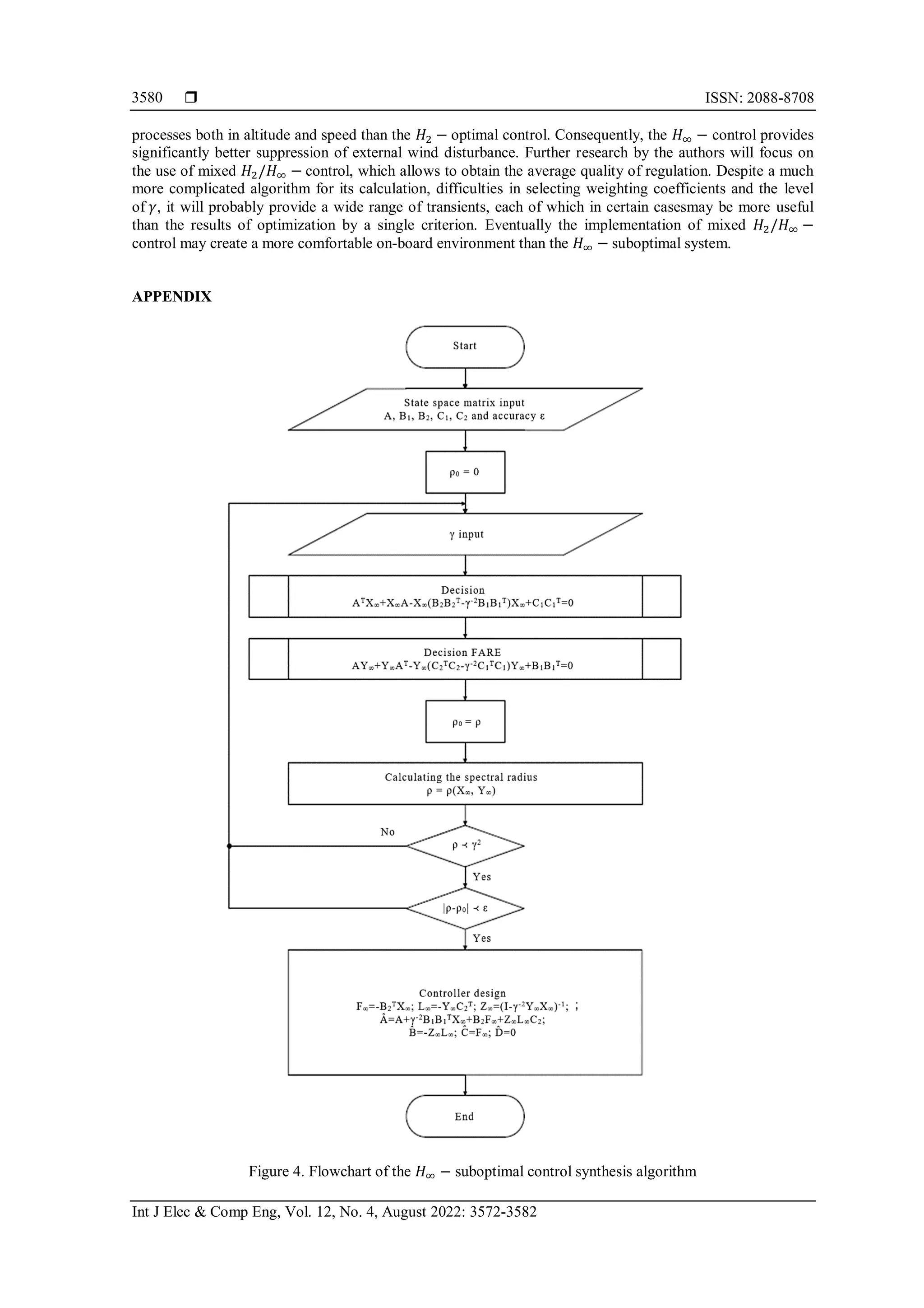  ISSN: 2088-8708
Int J Elec & Comp Eng, Vol. 12, No. 4, August 2022: 3572-3582
3580
processes both in altitude and speed than the 𝐻2 − optimal control. Consequently, the 𝐻∞ − control provides
significantly better suppression of external wind disturbance. Further research by the authors will focus on
the use of mixed 𝐻2/𝐻∞ − control, which allows to obtain the average quality of regulation. Despite a much
more complicated algorithm for its calculation, difficulties in selecting weighting coefficients and the level
of 𝛾, it will probably provide a wide range of transients, each of which in certain casesmay be more useful
than the results of optimization by a single criterion. Eventually the implementation of mixed 𝐻2/𝐻∞ −
control may create a more comfortable on-board environment than the 𝐻∞ − suboptimal system.
APPENDIX
Figure 4. Flowchart of the 𝐻∞ − suboptimal control synthesis algorithm
 