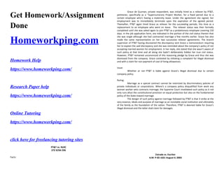 Get Homework/Assignment
Done
Homeworkping.com
Homework Help
https://www.homeworkping.com/
Research Paper help
https://www.homeworkping.com/
Online Tutoring
https://www.homeworkping.com/
click here for freelancing tutoring sites
PT&T vs. NLRC
272 SCRA 596
Facts:
Grace de Guzman, private respondent, was initially hired as a reliever by PT&T,
petitioner, specifically as a “Supernumerary Project Worker, for a fixed period due to a
certain employee who’s having a maternity leave. Under the agreement she signed, her
employment was to immediately terminate upon the expiration of the agreed period.
Thereafter, PT&T again hired Grace as reliever for the succeeding periods, this time as a
replacement to an employee who went on leave. The reliever status was then formally
completed until she was asked again to join PT&T as a probationary employee covering 150
days. In the job application form, she indicated in the portion of the civil status therein that
she was single although she had contracted marriage a few months earlier. Grace has also
made the same representation on her two successive reliever agreements. The branch
supervisor of PT&T having discovered the discrepancy sent Grace a memorandum requiring
her to explain the said discrepancy and she was reminded about the company’s policy of not
accepting married women for employment. In her reply, she stated that she wasn’t aware of
such policy at that time and all along she hadn’t deliberately hidden her true civil status.
However, PT&T remained unconvinced of this reasoning pledge by Grace and thus she was
dismissed from the company. Grace contested by initiating a complaint for illegal dismissal
and with a claim for non-payment of cost of living allowances.
Issue:
Whether or not PT&T is liable against Grace’s illegal dismissal due to certain
company policy.
Ruling:
Marriage as a special contract cannot be restricted by discriminatory policies of
private individuals or corporations. Where’s a company policy disqualified from work any
woman worker who contracts marriage, the Supreme Court invalidated such policy as it not
only runs afoul the constitutional provision on equal protection but also on the fundamental
policy of the State toward marriage.
The danger of such policy against marriage followed by PT&T is that it strike at the
very essence, ideals and purpose of marriage as an inviolable social institution and ultimately
of the family as the foundation of the nation. Therefore, PT&T is deemed liable for Grace’s
illegal dismissal and the latter shall claim for damages.
Estrada vs. Escritor
A.M. P-02-1651 August 4, 2003
 