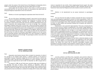 program under the auspices of the Armed Forces of the Philippines he desperately tried to
locate, or to somehow get in touch with Julia, but all his efforts were of no avail.
Leouel argues that the failure of Julia to return home, or at the very least to
communicate with him, for more than five years are circumstances that clearly show her
being psychologically incapacitated to enter into married life.
Issue:
Whether or not Julia is psychologically incapacitated under Article 36 of the FC.
Ruling:
The use of the phrase “psychological incapacity” under Article 36 of the Code has
not been meant to comprehend all such possible cases of psychoses as, likewise mentioned
by some ecclesiastical authorities, extremely low intelligence, immaturity and like
circumstances. Article 36 of the Family Code cannot be construed independently of but must
stand in conjunction with existing precepts in our law on marriage. Thus, correlated,
psychological incapacity should refer to no less than a mental (not physical) incapacity that
causes a party to be truly incognitive of the basic marital covenants that concomitantly must
be assumed and discharged by the parties to the marriage which, as so expressed by Article
68 of the Family Code, include their mutual obligations to live together, observe love, respect
and fidelity and render help and support. There is hardly any doubt that the intendment of
the law has been to confine the meaning of psychological incapacity to the most serious
cases of personality disorders clearly demonstrative of an utter insensitivity or inability to
give meaning and significance to the marriage. This psychological condition must exist at the
time the marriage is celebrated.
Republic vs. Quintero-Hamano
G.R. No. 149498 May 20, 2004
Facts:
Respondent Lolita Quintero-Hamano filed a complaint for declaration of nullity of
her marriage to her husband Toshio Hamano, a Japanese national, on the ground of
psychological incapacity. Respondent alleged that she and Toshio started a common-law
relationship in Japan. They later lived in the Philippines for a month. Thereafter, Toshio went
back to Japan and stayed there for half of 1987. On November 16, 1987, she gave birth to
their child.
On January 14, 1988, she and Toshio were married by Judge Isauro M. Balderia of
the Municipal Trial Court of Bacoor, Cavite. Unknown to respondent, Toshio was
psychologically incapacitated to assume his marital responsibilities, which incapacity became
manifest only after the marriage. One month after their marriage, Toshio returned to Japan
and promised to return by Christmas to celebrate the holidays with his family. After sending
money to respondent for two months, Toshio stopped giving financial support. She wrote
him several times but he never responded. Sometime in 1991, respondent learned from her
friends that Toshio visited the Philippines but he did not bother to see her and their child.
Issue:
Whether or not abandonment by one spouse tantamount to psychological
incapacity.
Ruling:
The court find that the totality of evidence presented fell short of proving that
Toshio was psychologically incapacitated to assume his marital responsibilities. Toshio’s act
of abandonment was doubtlessly irresponsible but it was never alleged nor proven to be due
to some kind of psychological illness. After respondent testified on how Toshio abandoned
his family, no other evidence was presented showing that his behavior was caused by a
psychological disorder.
Abandonment is also a ground for legal separation. There was no showing that the
case at bar was not just an instance of abandonment in the context of legal separation. It
cannot presume psychological defect from the mere fact that Toshio abandoned his family
immediately after the celebration of the marriage. It is not enough to prove that a spouse
failed to meet his responsibility and duty as a married person; it is essential that he must be
shown to be incapable of doing so due to some psychological, not physical, illness. There was
no proof of a natal or supervening disabling factor in the person, an adverse integral element
in the personality structure that effectively incapacitates a person from accepting and
complying with the obligations essential to marriage.
In proving psychological incapacity, the court finds no distinction between an alien
spouse and a Filipino spouse. It cannot be lenient in the application of the rules merely
because the spouse alleged to be psychologically incapacitated happens to be a foreign
national. The medical and clinical rules to determine psychological incapacity were
formulated on the basis of studies of human behavior in general. Hence, the norms used for
determining psychological incapacity should apply to any person regardless of nationality.
Choa vs. Choa
G.R. No. 143376 November 26, 2002
Facts:
Leni Choa, petitioner, and Alfonso Choa, respondent, were married on March 15,
1981. Out of this union, two children were born. On October 27, 1993, respondent filed a
complaint for the annulment of his marriage to petitioner. Also filed an amended complaint
for the declaration of nullity of his marriage based on her alleged psychological incapacity.
The case went on trial with the respondent presenting his evidence. However, petitioner filed
a motion to dismiss the evidence. RTC denied petitioner’s demurrer to evidence on the
ground that petitioner must controvert the established quantum evidence of respondent.
Petitioner elevated the case to CA after the motion of reconsideration was denied. CA held
that denial of the demurrer was merely interlocutory and petitioner in her defense must
present evidence.
 