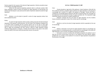 Carmen prayed for the issuance of the decree of legal separation. Eufemio amended answer
to the petition and alleged affirmative.
Before the trial could be completed, petitioner died in a vehicular accident. With
these respondent moved to dismiss the petition for legal separation on two grounds; the
petition was filed beyond 1-year period and the death of petitioner abated the acted for legal
separation.
Issue:
Whether or not the death of plaintiff in action for legal separation before final
decree abated the action.
Ruling:
An action for legal separation which involves nothing more than the bed-and-board
separation of the spouses is purely personal. The Civil Code of the Philippines recognizes this
in its Article 100, by allowing only the innocent spouse and no one else to claim legal
separation; and in its Article 108, by providing that the spouses can, by their reconciliation,
stop or abate the proceedings and even rescind a decree of legal separation already
rendered. Being personal in character, it follows that the death of one party to the action
causes the death of the action itself actio personalis moritur cum persona.
Gandionco vs. Peñaranda
G.R. No. L-72984 November 27, 1987
Facts:
Teresita Gandionco, legal wife of the petitioner, Froilan Gandionco, filed with the
RTC of Misamis Oriental a complaint against petitioner for legal separation on the ground of
concubinage with a petition for support and payment of damages. Teresita also filed a
complaint for concubinage against petitioner with MTC of General Santos City. And again for
the application for the provisional remedy of support pendente lite. The respondent Judge
Peñaranda ordered the payment of support pendente lite.
Petitioner contends that the civil action for legal separation and the incidents
thereto should be suspended in view of the criminal case for concubinage.
Issue:
Whether or not the civil action for legal separation shall be suspended on the case
of concubinage.
Ruling:
Petition is dismissed. A civil action for legal separation based on concubinage may
proceed ahead of or simultaneously with a criminal action for concubinage for the action for
legal separation is not to recover civil liability arising from the offense.
Civil action is not one “to enforce the civil liability arising from the offense” even if
both the civil and criminal actions arise from or are related to the same offense. Support
pendente lite, as a remedy, can be availed of in an action for legal separation and granted at
the discretion of the judge.
 