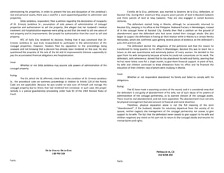 administering his properties, in order to prevent the loss and dissipation of the Jardeleza’s
real and personal assets, there was a need for a court-appointed guardian to administer said
properties.
Gilda Jardeleza, respondent, filed a petition regarding the declaration of incapacity
of Dr. Ernesto Jardeleza Sr., assumption of sole powers of administration of conjugal
properties and authorization to sell the property. She alleged that her husband’s medical
treatment and hospitalization expenses were piling up and that she need to sell one piece of
real property and its improvements. She prayed for authorization from the court to sell said
property.
RTC of Iloilo City rendered its decision, finding that it was convinced that Dr.
Ernesto Jardeleza Sr. was truly incapacitated to participate in the administration of the
conjugal properties. However, Teodoro filed his opposition to the proceedings being
unaware and not knowing that a decision has already been rendered on the case. He also
questioned the propriety of the sale of the lot and its improvements thereon supposedly to
pay the accumulated financial obligations and hospitalization.
Issue:
Whether or not Gilda Jardeleza may assume sole powers of administration of the
conjugal property.
Ruling:
The CA, which the SC affirmed, ruled that in the condition of Dr. Ernesto Jardeleza
Sr., the procedural rules on summary proceedings in relation to Article 124 of the Family
Code are not applicable. Because he was unable to take care of himself and manage the
conjugal property due to illness that had rendered him comatose. In such case, the proper
remedy is a judicial guardianship proceeding under Rule 93 of the 1964 Revised Rules of
Court.
De La Cruz vs. De La Cruz
130 Phil 324
Facts:
Estrella de la Cruz, petitioner, was married to Severino de la Cruz, defendant, at
Bacolod City. During their coverture they acquire seven parcels of land in Bacolod Cadastre
and three parcels of land at Silay Cadastre. They are also engaged in varied business
ventures.
The defendant started living in Manila, although he occasionally returned to
Bacolod City, sleeping in his office at the Philippine Texboard Factory in Mandalagan, instead
of in the conjugal home at Bacolod City. Estrella then filed a petition on the ground of
abandonment upon the defendant who had never visited their conjugal abode. She also
began to suspect the defendant in having an illicit relation while in Manila to a certain Nenita
Hernandez, which she confirmed upon getting several pieces of evidence on the defendant’s
polo shirt and iron safe.
The defendant denied the allegations of the petitioner and that the reason he
transferred his living quarters to his office in Mandalagan, Bacolod City was to teach her a
lesson as she was quarrelsome and extremely jealous of every woman. He decided to live
apart from his wife temporarily because at home he could not concentrate on his work. The
defendant, with vehemence, denied that he has abandoned his wife and family, averring that
he has never failed, even for a single month, to give them financial support. In point of fact,
his wife and children continued to draw allowances from his office and he financed the
education of their children, two of whom were studying in Manila.
Issue:
Whether or not respondent abandoned his family and failed to comply with his
obligations.
Ruling:
The SC have made a searching scrutiny of the record, and it is considered view that
the defendant is not guilty of abandonment of his wife, nor of such abuse of his powers of
administration of the conjugal partnership, as to warrant division of the conjugal assets.
There must be real abandonment, and not mere separation.The abandonment must not only
be physical estrangement but also amount to financial and moral desertion.
Therefore, physical separation alone is not the full meaning of the term
"abandonment", if the husband, despite his voluntary departure from the society of his
spouse, neither neglects the management of the conjugal partnership nor ceases to give
support to his wife. The fact that the defendant never ceased to give support to his wife and
children negatives any intent on his part not to return to the conjugal abode and resume his
marital duties and rights.
Partosa-Jo vs. CA
216 SCRA 692
Facts:
 