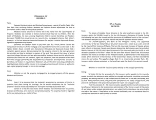 Villanueva vs. IAC
192 SCRA 21
Facts:
Spouses Graciano Aranas and Nicolasa Bunsa owned a parcel of land in Capiz. After
they died, their surviving children, Modesto and Federico Aranas adjudicated the land to
themselves under a deed of extrajudicial partition.
Modesto Aranas obtained a Torrens title in his name from the Capiz Registry of
Property. Modesto was married to Victoria Comorro but they had no children. After the
death of Modesto, his two surviving illegitimate children named Dorothea and Teodoro
borrowed P18,000 from Jesus Bernas. As a security they mortgaged to Bernas their father’s
property. In the loan agreement executed between the parties, a relative Raymundo Aranas,
signed the agreement as a witness.
Dorothea and Teodoro failed to pay their loan. As a result, Bernas caused the
extrajudicial foreclosure of the mortgage and acquired the land at the auction sale as the
highest bidder. About a month later, Consolacion Villanueva and Raymundo Aranas filed a
complaint against spouses Bernas praying that the property entered in the loan agreement
be cancelled and they be declared co-owners of the land. They ground their cause of action
upon their alleged discovery on two wills executed by Modesto Aranas and his wife Victoria.
Victoria’s will stated that her interests, rights and properties, real and personal as her share
from the conjugal partnership be bequeathed to Consolacion and Raymundo and also to
Dorothea and Teodoro in equal shares. Modesto’s will, on the other hand, bequeathed to his
two illegitimate children all his interest in his conjugal partnership with Victoria as well as his
own capital property brought by him to his marriage.
Issue:
Whether or not the property mortgaged be a conjugal property of the spouses
Modesto and Victoria.
Ruling:
Even if it be assumed that the husband’s acquisition by succession of the lot in
question took place during his marriage, the lot would nonetheless be his “exclusive
property” because it was acquired by him “during the marriage by lucrative title”.
Certain it is that the land itself, which Modesto had inherited from his parents,
Graciano and Nicolasa, is his exclusive and private property. The property should be regarded
as his own exclusively, as a matter of law.
BPI vs. Posadas
56 Phil 215
Facts:
The estate of Adolphe Oscar Schuetze is the sole beneficiary named in the life-
insurance policy for $10,000, issued by the Sun Life Assurance Company of Canada. During
the following five years the insured paid the premiums at the Manila branch of the company.
The deceased Adolphe Oscar Schuetze married the plaintiff-appellant Rosario Gelano.
The plaintiff-appellant, the Bank of the Philippine Islands, was appointed
administrator of the late Adolphe Oscar Schuetze's testamentary estate by an order, entered
by the Court of First Instance of Manila. The Sun Life Assurance Company of Canada, whose
main office is in Montreal, Canada, paid Rosario Gelano Vda. de Schuetze upon her arrival at
Manila, the sum of P20,150, which was the amount of the insurance policy on the life of said
deceased, payable to the latter's estate. On the same date Rosario Gelano Vda. de Schuetze
delivered the money to said Bank of the Philippine Islands, as administrator of the deceased's
estate, which entered it in the inventory of the testamentary estate, and then returned the
money to said widow. The appellee alleges that it is a fundamental principle that a life-
insurance policy belongs exclusively to the beneficiary upon the death of the person insured.
Issue:
Whether or not the life insurance policy belongs to the conjugal partnership.
Ruling:
SC holds, (1) that the proceeds of a life-insurance policy payable to the insured's
estate, on which the premiums were paid by the conjugal partnership, constitute community
property, and belong one-half to the husband and the other half to the wife, exclusively; and
(2) that if the premiums were paid partly with paraphernal and partly conjugal funds, the
proceeds are likewise in like proportion paraphernal in part and conjugal in part.
That the proceeds of a life-insurance policy payable to the insured's estate as the
beneficiary, if delivered to the testamentary administrator of the former as part of the assets
of said estate under probate administration, are subject to the inheritance tax according to
the law on the matter, if they belong to the assured exclusively, and it is immaterial that the
insured was domiciled in these Islands or outside.
 