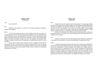 Agapay vs. Palang
276 SCRA 341
Facts:
Same. Article 148.
Issue:
Whether or not petitioner is co-owner of the riceland acquired by cohabitation
between her and Miguel.
Ruling:
The sale of the riceland was made in favor of Miguel and Erlinda. The provision of
law applicable here is Article 148 of the Family Code providing for cases of cohabitation when
a man and woman who are not capacitated to marry each other live exclusively with each
other as husband and wife without the benefit of marriage or under a void marriage. While
Miguel and Erlinda contracted marriage, said union was patently void because earlier
marriage of Miguel and Carlina was still subsisting and unaffected by the latter’s de facto
separation.
Erlinda tried to establish by her testimony that she is engaged in the business of
buy-and-sell and had a sari-sari store but failed to persuade the SC that she actually
contributed money to buy the riceland. Since petitioner failed to prove that she contributed
money to the purchase price of the riceland, SC finds no basis to justify her co-ownership
with Miguel over the same.
Juaniza vs. Jose
89 SCRA 306
Facts:
Eugenio Jose was the registered owner and operator of the passenger jeepney
involved in an accident of collision with a freight train of the Philippine National Railways that
took place on November 23, 1969 which resulted in the death to seven (7) and physical
injuries to five (5) of its passengers. At the time of the accident, Eugenio Jose was legally
married to Socorro Ramos but had been cohabiting with defendant-appellant, Rosalia
Arroyo, for sixteen (16) years in a relationship akin to that of husband and wife.
Motion for reconsideration was filed by Rosalia Arroyo praying that the decision be
reconsidered insofar as it condemns her to pay damages jointly and severally with her co-
defendant, but was denied.
Issue:
Whether or not Article 144 of the Civil Code (now Article 148 of FC) is applicable in
a case where one of the parties in a common-law relationship is incapacitated to marry.
Ruling:
It has been consistently ruled by this Court that the co-ownership contemplated in
Article 144 of the Civil Code requires that the man and the woman living together must not in
any way be incapacitated to contract marriage. Since Eugenio Jose is legally married to
Socorro Ramos, there is an impediment for him to contract marriage with Rosalia Arroyo.
Under the aforecited provision of the Civil Code, Arroyo cannot be a co-owner of the
jeepney. The jeepney belongs to the conjugal partnership of Jose and his legal wife. There is
therefore no basis for the liability of Arroyo for damages arising from the death of, and
physical injuries suffered by, the passengers of the jeepney which figured in the collision.
 