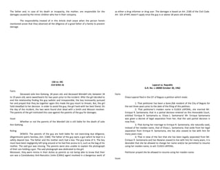 The father and, in case of his death or incapacity, the mother, are responsible for the
damages caused by the minor children who live in their company.
The responsibility treated of in this Article shall cease when the person herein
mentioned prove that they observed all the diligence of a good father of a family to prevent
damage.
Libi vs. IAC
214 SCRA 16
Facts:
Deceased Julie Ann Gotiong, 18 years old, and deceased Wendell Libi, between 18
to 19 years old, were sweethearts for two years prior to the incident. After the girl decided to
end the relationship finding the guy sadistic and irresponsible, the boy incessantly pursued
her and prayed that they be together again this made the guy resort to threats. But, the girl
hold steadfast to her decision. In order to avoid the guy, the girl lived with her best friend. On
the day of the incident, the two were found shot dead with a Smith and Wesson revolver.
The parents of the girl instituted this case against the parents of the guy for damages.
Issue:
Whether or not the parents of the Wendell Libi is still liable for the death of Julie
Ann Gotiong.
Ruling:
DENIED. The parents of the guy are held liable for not exercising due diligence,
diligentissimi patris familias, (Art. 2180). The father of the guy owns a gun which he kept in a
safety deposit box. The father and the mother each had a key. The guy knew of it. The key
must have been negligently left lying around or he had free access to it, such as the bag of his
mother. The said gun was missing. The parents were also unable to explain the photograph
of their son holding a gun. The said photograph was dedicated to the girl.
Moreover, they were remiss in their duties as parents as not being able to know that their
son was a Constabulary Anti-Narcotics Unite (CANU) agent involved in a dangerous work of
as either a drug informer or drug user. The damages is based on Art. 2180 of the Civil Code.
Art. 101 of RPC doesn’t apply since the guy is or above 18 years old already.
Laperal vs. Republic
G.R. No. L-18008 October 30, 1962
Facts:
Elisea Laperal filed in the CIF of Baguio a petition which reads:
1. That petitioner has been a bona fide resident of the City of Baguio for
the last three years prior to the date of the filing of this petition;
2. That petitioner's maiden name is ELISEA LAPERAL; she married Mr.
Enrique R. Santamaria; that in a partial decision entered on this Honorable Court,
entitled 'Enrique R. Santamaria vs. Elisea L. Santamaria' Mr. Enrique Santamaria
was given a decree of legal separation from her; that the said partial decision is
now final;
3. That during her marriage to Enrique R. Santamaria, she naturally used,
instead of her maiden name, that of Elisea L. Santamaria; that aside from her legal
separation from Enrique R. Santamaria, she has also ceased to live with him for
many years now;
4. That in view of the fact that she has been legally separated from Mr.
Enrique R. Santamaria and has likewise ceased to live with him for many years, it is
desirable that she be allowed to change her name and/or be permitted to resume
using her maiden name, to wit: ELISEA LAPERAL.
Petitioner prayed she be allowed to resume using her maiden name.
Issue:
 