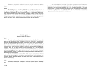 Whether or not petitioner be allowed to resume using her maiden name of Elisea
Laperal.
Ruling:
The fact of legal separation alone which is the only basis for the petition at bar is, in
our opinion, not a sufficient ground to justify a change of the name of herein petitioner. It is
true that in the second decision which reconsidered the first it is stated that as the petitioner
owns extensive business interests, the continued used of her husband surname may cause
undue confusion in her finances and the eventual liquidation of the conjugal assets. This
finding is however without basis. In the first place, these were not the causes upon which the
petition was based; hence, obviously no evidence to this effect had been adduced.
Llaneta vs. Agrava
G.R. No. L-32504 May 15, 1974
Facts:
Teresita's mother, one Atanacia Llaneta, was once married to Serafin Ferrer with
whom she had but one child named Victoriano Ferrer. In 1942 Serafin Ferrer died, and about
four years later Atanacia had relations with another man out of which Teresita was born.
Shortly after Teresita's birth, Atanacia brought her and Victoriano to Manila where all of
them lived with Atanacia's mother-in-law, Victoria vda. de Ferrer. Teresita was raised in the
household of the Ferrer's, using the surname of Ferrer in all her dealings and throughout her
schooling. When she was about twenty years old, she applied for a copy of her birth
certificate in Sorsogon, where she was born, as she was required to present it in connection
with a scholarship granted to her by the Catholic Charities. It was then that she discovered
that her registered surname is Llaneta not Ferrer and that she is the illegitimate child of
Atanacia and an unknown father.
On the ground that her use thenceforth of the surname Llaneta, instead of Ferrer
which she had been using since she acquired reason, would cause untold difficulties and
confusion, Teresita petitioned the court for change of her name from Teresita Llaneta to
Teresita Llaneta Ferrer.
Issue:
Whether or not petitioner be allowed to change her surname based on her alleged
facts.
Ruling:
The petition of Teresita Llaneta for change of her name to Teresita Llaneta Ferrer is
hereby granted. The petitioner has established that she has been using the surname Ferrer
for as long as she can remember. A sudden shift at this time by the petitioner to the name
Teresita Llaneta in order to conform to that appearing in her birth certificate would result in
confusion among the persons and entities she deals with and entail endless and vexatious
explanations of the circumstances of her new surname.
 