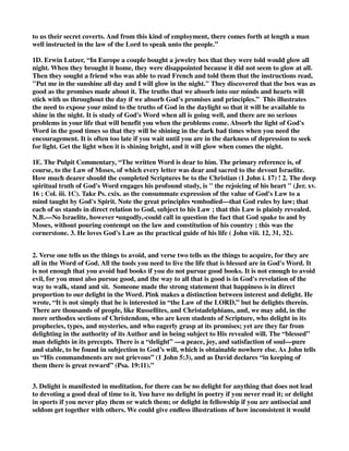 to us their secret coverts. And from this kind of employment, there comes forth at length a man 
well instructed in the law of the Lord to speak unto the people.” 
1D. Erwin Lutzer, “In Europe a couple bought a jewelry box that they were told would glow all 
night. When they brought it home, they were disappointed because it did not seem to glow at all. 
Then they sought a friend who was able to read French and told them that the instructions read, 
"Put me in the sunshine all day and I will glow in the night." They discovered that the box was as 
good as the promises made about it. The truths that we absorb into our minds and hearts will 
stick with us throughout the day if we absorb God's promises and principles.” This illustrates 
the need to expose your mind to the truths of God in the daylight so that it will be available to 
shine in the night. It is study of God's Word when all is going well, and there are no serious 
problems in your life that will benefit you when the problems come. Absorb the light of God's 
Word in the good times so that they will be shining in the dark bad times when you need the 
encouragement. It is often too late if you wait until you are in the darkness of depression to seek 
for light. Get the light when it is shining bright, and it will glow when comes the night. 
1E. The Pulpit Commentary, “The written Word is dear to him. The primary reference is, of 
course, to the Law of Moses, of which every letter was dear and sacred to the devout Israelite. 
How much dearer should the completed Scriptures be to the Christian (1 John i. 17) ! 2. The deep 
spiritual truth of God's Word engages his profound study, is " the rejoicing of his heart " (Jer. xv. 
16 ; Col. iii. 1C). Take Ps. cxix. as the consummate expression of the value of God's Law to a 
mind taught by God's Spirit. Note the great principles •embodied—that God rules by law; that 
each of us stands in direct relation to God, subject to his Law ; that this Law is plainly revealed. 
N.B.—No Israelite, however •ungodly,-could call in question the fact that God spake to and by 
Moses, without pouring contempt on the law and constitution of his country ; this was the 
cornerstone. 3. He loves God's Law as the practical guide of his life ( John viii. 12, 31, 32). 
2. Verse one tells us the things to avoid, and verse two tells us the things to acquire, for they are 
all in the Word of God. All the tools you need to live the life that is blessed are in God's Word. It 
is not enough that you avoid bad books if you do not pursue good books. It is not enough to avoid 
evil, for you must also pursue good, and the way to all that is good is in God's revelation of the 
way to walk, stand and sit. Someone made the strong statement that happiness is in direct 
proportion to our delight in the Word. Pink makes a distinction between interest and delight. He 
wrote, “It is not simply that he is interested in “the Law of the LORD,” but he delights therein. 
There are thousands of people, like Russellites, and Christadelphians, and, we may add, in the 
more orthodox sections of Christendom, who are keen students of Scripture, who delight in its 
prophecies, types, and mysteries, and who eagerly grasp at its promises; yet are they far from 
delighting in the authority of its Author and in being subject to His revealed will. The “blessed” 
man delights in its precepts. There is a “delight” —a peace, joy, and satisfaction of soul—pure 
and stable, to be found in subjection to God’s will, which is obtainable nowhere else. As John tells 
us “His commandments are not grievous” (1 John 5:3), and as David declares “in keeping of 
them there is great reward” (Psa. 19:11).” 
3. Delight is manifested in meditation, for there can be no delight for anything that does not lead 
to devoting a good deal of time to it. You have no delight in poetry if you never read it; or delight 
in sports if you never play them or watch them; or delight in fellowship if you are antisocial and 
seldom get together with others. We could give endless illustrations of how inconsistent it would 
 