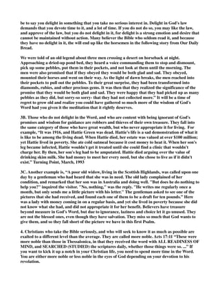 be to say you delight in something that you take no serious interest in. Delight in God's law 
demands that you devote time to it, and a lot of time. If you do not do so, you may like the law, 
and approve of the law, but you do not delight in it, for delight is a strong emotion and desire that 
cannot be maintained without action. Many believer the Bible who seldom read it, and because 
they have no delight in it, the will end up like the horsemen in the following story from Our Daily 
Bread. 
We were told of an old legend about three men crossing a desert on horseback at night. 
Approaching a dried-up pond bed, they heard a voice commanding them to stop and dismount, 
pick up some pebbles, put them in their pockets, and not look at them until the morning. The 
men were also promised that if they obeyed they would be both glad and sad. They obeyed, 
mounted their horses and went on their way. As the light of dawn breaks, the men reached into 
their pockets to pull out the pebbles. To their great surprise, they had been transformed into 
diamonds, rubies, and other precious gems. It was then that they realized the significance of the 
promise that they would be both glad and sad. They were happy that they had picked up as many 
pebbles as they did, but sorry-so sorry- that they had not collected more.” It will be a time of 
regret to grow old and realize you could have gathered so much more of the wisdom of God's 
Word had you given it the meditation that it rightly deserves. 
3B. Those who do not delight in the Word, and who are content with being ignorant of God's 
promises and wisdom for guidance are robbers and thieves of their own treasure. They fall into 
the same category of those who have great wealth, but who never appropriate it for living. For 
example, “It was 1916, and Hattie Green was dead. Hattie's life is a sad demonstration of what it 
is like to be among the living dead. When Hattie died, her estate was valued at over $100 million; 
yet Hattie lived in poverty. She ate cold oatmeal because it cost money to heat it. When her son's 
leg became infected, Hattie wouldn't get it treated until she could find a clinic that wouldn't 
charge her. By then, her son's leg had to be amputated. Hattie died arguing over the value of 
drinking skim milk. She had money to meet her every need, but she chose to live as if it didn't 
exist.” Turning Point, March, 1993 
3C. Another example is, “A poor old widow, living in the Scottish Highlands, was called upon one 
day by a gentleman who had heard that she was in need. The old lady complained of her 
condition, and remarked that her son was in Australia and doing well. "But does he do nothing to 
help you?" inquired the visitor. "No, nothing," was the reply. "He writes me regularly once a 
month, but only sends me a little picture with his letter." The gentleman asked to see one of the 
pictures that she had received, and found each one of them to be a draft for ten pounds.” Here 
was a lady with money coming in on a regular basis, and yet she lived in poverty because she did 
not know what she had, and did not appropriate it for her benefit. Believers have treasure 
beyond measure in God's Word, but due to ignorance, laziness and choice let it go unused. They 
are not the blessed ones, even though they have salvation. They miss so much that God wants to 
give them, and so they fall short of the picture we have in this first Psalm. 
4. Christians who take the Bible seriously, and who will seek to know it as much as possible are 
exalted to a different level than the average. They are called more noble. Acts 17:11 “These were 
more noble than those in Thessalonica, in that they received the word with ALL READINESS OF 
MIND, and SEARCHED (STUDIED) the scriptures daily, whether those things were so. ...” If 
you want to kick it up a notch in your Christian life, you need to spend more time in the Word. 
You are either more noble or less noble in the eyes of God depending on your devotion to his 
revelation. 
 