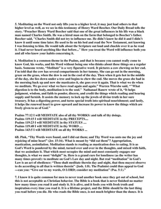 5. Meditating on the Word not only lifts you to a higher level, it may just lead others to that 
higher level as well, as we see in this testimony of Henry Ward Beecher. Our Daily Bread tells the 
story. “Preacher Henry Ward Beecher said that one of the great influences in his life was a black 
man named Charles Smith. He was a hired man on the farm that belonged to Beecher’s father. 
Beecher said, "Charles Smith did not try to influence me. He didn’t know he did it and I didn’t 
know it until some time later. He used to lie on his bed and read the New Testament, not knowing 
I was listening to him. He would talk about the Scripture out loud and chuckle over it as he read 
it. I had never heard anything like that before..." How you treat the Word will influence both you 
and all who know your habits concerning it. 
6. Meditation is a common theme in the Psalms, and that is because you cannot really come to 
know God, his works, and his Word without being one who thinks about these things on a regular 
basis. Someone wrote, “Meditate” is a very figurative word. It pictures a cow chewing on her cud. 
I’m told that the cow has several compartments in her tummy. She can go out in the morning, 
graze on the grass, when the dew is out in the cool of the day. Then when it gets hot in the middle 
of the day, she lies down under a tree and begins to chew the cud. She moves the grass she had in 
the morning back up and now she masticates it, she goes over it again. That is what we do when 
we meditate. We go over what we have read again and again.” Warren Wiersbe said, “"What 
digestion is to the body, meditation is to the soul." Nathanael Ranew wrote of it, “It helps 
judgment, wisdom, and faith to ponder, discern, and credit the things which reading and hearing 
supply and furnish. It assists the memory to lock up the jewels of divine truth in her sure 
treasury. It has a digesting power, and turns special truth into spiritual nourishment; and lastly, 
it helps the renewed heart to grow upward and increase its power to know the things which are 
freely given to us of God.” 
Psalms 77:12 I will MEDITATE also of all thy WORKS: and talk of thy doings. 
Psalms 119:15 I will MEDITATE in thy PRECEPTS.... 
Psalms 119:23 I will MEDITATE in thy STATUES .... 
Psalms 119:48 I will MEDITATE in thy WORD .... 
Psalms 143:5 I will MEDITATE on all thy WORKS ... 
6B. Pink, “Thy Words were found, and I did eat them; and Thy Word was unto me the joy and 
rejoicing of mine heart” (Jer. 15:16). What is meant by “did eat them”? Appropriation, 
mastication, assimilation. Meditation stands to reading as mastication does to eating. It is as 
God’s Word is pondered by the mind, turned over and over in the thoughts, and mixed with faith, 
that we assimilate it. That which most occupies the mind and most constantly engages our 
thoughts, is what we most “delight” in. Here is a grand cure for loneliness (as the writer has 
many times proved): to meditate on God’s Law day and night. But real “meditation” in God’s 
Law is an act of obedience: “Thou shalt meditate therein day and night, that thou mayest observe 
to do according to all that is written therein” (Josh. 1:8). The Psalmist could thus appeal to God 
—can you: “Give ear to my words, O LORD; consider my meditation” (Psa. 5:1).” 
7. I know it is quite common for men to never read another book once they get out of school, but 
this is not acceptable as Christian behavior. The Bible is a book that is never finished no matter 
how many times you read it and study it. It is alive, and it feeds you with fresh truth and 
inspiration every time you read it. It is a lifetime project, and the Bible should be the last thing 
you read before you die. He who reads the Bible once, is not much brighter than the dunce. It is 
 