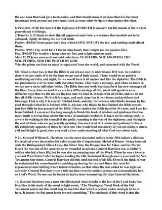 the one book that God gave to mankind, and that should make it obvious that it is the most 
important book anyone can ever read. Look at some other Scripture that makes this clear. 
8. Proverbs 15:28 The heart of the righteous STUDIETH to answer: but the mouth of the wicked 
poureth out evil things. 
2 Timothy 2:15 Study to shew thyself approved unto God, a workman that needeth not to be 
ashamed, rightly dividing the word of truth. 
Psalms 119:165 Great peace have they which LOVE (STUDY) thy law, and nothing shall offend 
them. 
Psalms 119:11 Thy word have I hid in mine heart, that I might not sin against Thee. 
Psa. 119:105 Thy word is a lamp unto my feet, and a light unto my path. 
Matt 22:29 Jesus answered and said unto them, YE DO ERR, NOT KNOWING THE 
SCRIPTURES, NOR THE POWER OF GOD. 
Wiersbe points out that we must be separated from the world, and saturated with the Word. 
8B. What is clear too, is that the Bible is not always easy to understand. If it was, we could be 
done with our study of it by the time we get out of high school. There would be no point in 
meditating on it day and night, for we would have it all memorized like the alphabet. The Bible is 
too profound to ever be done with like other books. They have a message, and when we know it, 
we can move on to still other books. The Bible does not work like that, for it has new messages all 
the time. Every time we read it we are in a different stage of life, and it will speak to us in 
different ways that we did not see the last time we read it. It deals with all of life, and we do not 
live all of life at once. We live it in stages, and each stage has it own issues and problems and 
blessings. That is why it is a never finished book, and pity the believer who thinks because he has 
read through it that he is finished with it. Anyone who thinks he has finished the Bible reveals 
just how little he has grasped of the Bible. I have studied the Bible hard for 54 years, and I am far 
from finished. I can never live long enough to finish this book of wisdom and guidance that has 
more truth to reveal than all the literature of mankind combined. It takes never ending study to 
always be walking in the council of the godly; standing in the way of the righteous, and sitting in 
the seat of those who are perpetually praising. You need a lot of wisdom and guidance to live a 
life completely opposite of those in verse one who would lead you astray. If you are going to detest 
evil and delight in good, then you need a clear understanding of what God says about each. 
9. Lt. General William K. Harrison was the most decorated soldier in the 30th infantry division. 
He received every decoration for valor except the Congressional Medal of Honor - being honored 
with the Distinguished Silver Cross, the Silver Star, the Bronze Star for Valor, and the Purple 
Heart (he was one of few generals to be wounded in action). General Harrison was a soldier’s 
soldier who led a busy life, but he was also an amazing man of the Word. When he was a twenty-year- 
old West Point Cadet, he began reading the Old Testament through once a year and the New 
Testament four times. General Harrison did this until the end of his life. Even in the thick of war 
he maintained his commitment by catching up during the two and three day rests for 
replacement and refitting which followed battles, so that when the war ended he was right on 
schedule. General Harrison’s story tells me that even the busiest person can systematically feed 
on God’s Word. No one can be busier or lead a more demanding life than General Harrison. 
10. General Harrison was a man who illustrated what delight in the law of the Lord looks like. 
Keathley in his study of the word delight wrote, “The Theological Word Book of the Old 
Testament points out this word may be used for that which a person wishes strongly to do or 
have. It means “to feel great favor toward something.” The emphasis of this word is that the 
 
