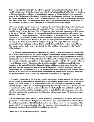 desire is caused in the subject by the intrinsic qualities that are found in the object desired (cf. 
Isa. 54:12, “precious, delightful stones,” and Mal. 3:12, “delightful land”). The Hebrew verb form 
of this noun is used several times of a man taking pleasure or finding delight in the woman he 
loves. In the Old Testament, Israel was viewed as the wife of yahweh and in the New Testament 
the church is the bride of Jesus Christ. The written Word is God’s love letter to us and we are to 
have a love affair with God through His Word. Just as one would read the love letters of his or 
her sweetheart, so are we to read and study God’s Word with the same delight.” 
10B. Many great men and women have recognized the importance of reading and meditating on 
the Word of God, and here are just a few examples. “That book, sir, is the rock on which our 
republic rests.” Andrew Jackson; “The N.T. is the very best book that was or ever will be known 
in the world.” Charles Dickens; “It is impossible to righteously govern the world without God 
and the Bible...” George Washington; “Within the covers of one single book, the Bible, are all the 
answers to all the problems that face us today--if only we would read and believe.” Ronald 
Reagan; “God is everywhere. However, He does not want you to reach out for Him everywhere 
but only in the Word. Reach out for it and you will grasp Him aright. Otherwise you are 
tempting God and setting up idolatry. That is why He has established a certain method for us. 
This teaches us how and where we are to look for Him and find Him, namely, in the Word.” 
--Martin Luther 
11. The day and night does not mean 24 hours a day, but in regular and consistent fashion. It is 
not to be a hit and miss affair, but a habit that you develop so that what God has revealed to you 
becomes a part of your daily life the whole day through. In every situation of life from morning 
till night, you are to strive to think about what God has said, and apply it to your life. You need to 
ask yourself constantly, is my attitude in this situation consistent with the will of God? Is the way 
I reacted to that negative situation similar to what Jesus likely would have done? It is being 
conscious of the truth of God's Word in our lives that will keep us from going down the wrong 
path, and motivate us to go down the right one. Every time we fail, it is because we were not 
considering what God revealed to us in the reading of his Word. What does God demand that we 
prohibit in our behavior, and what does he demand that we pursue in our behavior? These are 
the questions that we need to be asking all the time to keep us on the right path. 
12. Leupold’s translation of the first two verses is interesting: “O how happy is the person who 
has not shaped his conduct after the principles of the ungodly, Nor taken his stand in the way of 
sinners, Nor taken his seat in the assembly of scoffers! But it is in the law of the Lord that he 
takes his delight; And on His law he keeps pondering day and night.” Instead of devoting his time 
to worldly and godless matters, he devotes his time to what delights him, and the Lord, for he 
ponders and meditates on those things that matter to God. The blessed man is one who sets his 
affections on things above, and not on the things that will soon pass away. His focus is on what 
will never pass away. 
12B. An unknown author wrote, “...when it comes to a knowledge of Scripture, the current 
generation as well as the one that preceded it is dumber than a sack of hammers. We may have 
the air of serious students of the Bible, but, as they say in Texas about cowboy wannabes: “Big 
hat, no cattle.” No surprise then that when Jay Leno moved into his audience one night to ask 
them some questions about the Bible, they didn’t fare so well. 
“Name one of the Ten Commandments,” he said. 
 