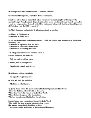 “God helps those who help themselves?” someone ventured. 
“Name one of the apostles,” Leno told them. No one could. 
Finally, he asked them to name the Beatles. The answer came ringing from throughout the 
crowd: George, Paul, John and Ringo. Granted, this crowd is not your typical church crowd. But 
would our congregations do much better?One study reported recently that fewer than 16 percent 
of Christians read the Bible every day.” 
13. Mark Copeland outlined this first Psalm as simple as possible. 
Avoidance of Godless ways 
Acceptance of God’s ways. 
14. An unknown author gives us this outline: “Psalm one tells us what we must do in order to be 
blessed by God. 
1- We must be separated from the world 
2- We must be saturated with the word 
3- We must be situated by the waters 
14B. My poetic outline of the first two verses is- 
Blessed. Blessed is the man who 
Will not walk in wicked ways. 
Likewise, he will never plan to 
Stand or sit with all such strays. 
He will make it his great delight 
To enjoy God’s precious law. 
Of it he will both day and night 
Meditate on what he saw. 
15. Jerry Bouey wrote this poem dedicated to faithful preachers of the Word: 
Blessed is that man whose trust is in the Lord, 
Whose heart is wholly yielded to God's Holy Word, 
Whose faith rests upon a solid foundation, 
Who has trusted Jesus Christ alone for salvation. 
Blessed is that man who delights himself in God's Word, 
Who wields the same as a sharp double-edged sword, 
Has a mind for the battle, is willing to fight, 
That brave warrior who stands in the strength of His might. 
 