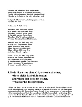 Blessed is that man whose mind is on eternity, 
Who stands faithfully in the gap for you and me, 
Fighting spiritual battles in the whole armour of God, 
Following in the footsteps that other saints have trod. 
That good soldier of Christ, that mighty man of God, 
Blessed is that man… 
16. Dr. Amos R. Wells wrote, 
When I am tired, the Bible is my bed; 
Or in the dark, the Bible is my light; 
When I am hungry, it is vital bread; 
Or fearful, it is armor for the fight; 
When I am sick, 'tis healing medicine; 
Or lonely, thronging friends I find therein. 
If I would work, the Bible is my tool; 
Or play, it is a harp of happy sound. 
If I am ignorant, it is my school; 
If I am sinking, it is solid ground. 
If I am cold, the Bible is my fire; 
And wings, if boldly I aspire. 
Should I be lost, the Bible is my guide; 
Or naked, it is raiment, rich and warm. 
Am I imprisoned, it is ranges wide; 
Or tempest-tossed, a shelter from the storm. 
Would I adventure, 'tis a gallant sea; 
Or would I rest, it is a flowery lea. 
3. He is like a tree planted by streams of water, 
which yields its fruit in season 
and whose leaf does not wither. 
Whatever he does prospers. 
1. When you plant a tree by streams of water, you can be quite certain that it will be a fruitful 
tree. It is assumed that it is a fruit tree, of course, for a non-fruit bearing tree will not produce 
fruit no matter how rich the supply of water. Give a fruit tree an abundance of water, and you 
will have an abundance of fruit. The blessed man is fruitful because he is ever drinking of the 
water of life. He lets the water of God's word flow into his mind daily, and such living water will 
by its very nature make this man one who produces the fruit of the Spirit. His leaf does not 
 