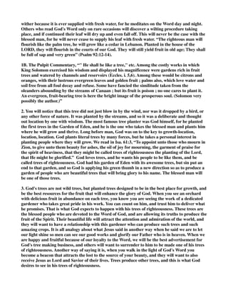 wither because it is ever supplied with fresh water, for he meditates on the Word day and night. 
Others who read God's Word only on rare occasions will discover a wilting procedure taking 
place, and if continued their leaf will dry up and even fall off. This will never be the case with the 
blessed man, for he will never cease to supply his leaf with fresh water. “The righteous man will 
flourish like the palm tree, he will grow like a cedar in Lebanon. Planted in the house of the 
LORD, they will flourish in the courts of our God. They will still yield fruit in old age; They shall 
be full of sap and very green” (Psalm 92:12-14). 
1B. The Pulpit Commentary, “" He shall be like a tree," etc. Among the costly works in which 
King Solomon exercised his wisdom and displayed his magnificence were gardens rich in fruit 
trees and watered by channels and reservoirs (Eccles. i. 5,6). Among these would be citrons and 
oranges, with their lustrous evergreen leaves and golden fruit ; palms also, which love water and 
soil free from all foul decay and refuse. Some have fancied the similitude taken from the 
oleanders abounding by the streams of Canaan ; but its fruit is poison ; no one cares to plant it. 
An evergreen, fruit-bearing tree is here the bright image of the prosperous soul. (Solomon very 
possibly the author.)” 
2. You will notice that this tree did not just blow in by the wind, nor was it dropped by a bird, or 
any other force of nature. It was planted by the streams, and so it was a deliberate and thought 
out location by one with wisdom. The most famous tree planter was God himself, for he planted 
the first trees in the Garden of Eden, and he is the one who takes the blessed man and plants him 
where he will grow and thrive. Long before man, God was on to the key to growth-location, 
location, location. God plants literal trees by many forces, but he takes a personal interest in 
planting people where they will grow. We read in Isa. 61:3, “To appoint unto those who mourn in 
Zion, to give unto them beauty for ashes, the oil of joy for mourning, the garment of praise for 
the spirit of heaviness, that they might be called trees of righteousness the planting of the Lord, 
that He might be glorified.” God loves trees, and he wants his people to be like them, and be 
called trees of righteousness. God had his garden of Eden with its awesome trees, but sin put an 
end to that garden, and so God is applying his green thumb in a new direction so as to produce a 
garden of people who are beautiful trees that will bring glory to his name. The blessed man will 
be one of those trees. 
3. God's trees are not wild trees, but planted trees designed to be in the best place for growth, and 
be the best resources for the fruit that will enhance the glory of God. When you see an orchard 
with delicious fruit in abundance on each tree, you know you are seeing the work of a dedicated 
gardener who takes great pride in his work. You can count on him, and trust him to deliver what 
he promises. That is what God expects to happen with his trees of righteousness. These trees are 
the blessed people who are devoted to the Word of God, and are allowing its truths to produce the 
fruit of the Spirit. Their beautiful life will attract the attention and admiration of the world, and 
they will want to have a relationship with this gardener who can produce such trees and such 
amazing crops. It is all analogy about what Jesus said in another way when he said we are to let 
our light shine so men can see our good works and glorify our Father who is in heaven. When we 
are happy and fruitful because of our loyalty to the Word, we will be the best advertisement for 
God's tree making business, and others will want to surrender to him to be made one of his trees 
of righteousness. Another way of saying it is, when you walk in the light of God's Word you 
become a beacon that attracts the lost to the source of your beauty, and they will want to also 
receive Jesus as Lord and Savior of their lives. Trees produce other trees, and this is what God 
desires to see in his trees of righteousness. 
 