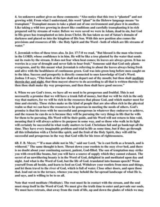 4. An unknown author gives us these comments: “Also notice that this tree is “planted” and not 
growing wild. From what I understand, this word “plant” in the Hebrew language means “to 
transplant.” Transplant means to take a plant out of one environment and place it in another. 
Like taking a wild tree growing in desert like conditions and carefully transplanting it in rich 
prepared soil by streams of water. Before we were saved we were in Adam, dead in sin, but God 
in His grace has transplanted us into Jesus Christ. He has taken us out of Satan’s domain of 
darkness and placed us into the kingdom of His Son. With this new position also comes the 
provisions and resources of life - the Holy Spirit and the Word - both of which are life streams of 
water.” 
5. Jeremiah writes of these trees also. In Jer. 17:7-8 we read, "But blessed is the man who trusts 
in the LORD, whose confidence is in him. He will be like a tree planted by the water that sends 
out its roots by the stream. It does not fear when heat comes; its leaves are always green. It has no 
worries in a year of drought and never fails to bear fruit.” Someone said that God only plants 
evergreens, and by this meant what Jeremiah is referring to about the leaves always being fresh 
and alive with the healthiness of continuous green. God was into green long before men caught on 
to the idea. Success and prosperity is directly connected to ones knowledge of God's Word. 
Joshua 1:8 says, “This book of the law shall not depart out of thy mouth; but thou shalt meditate 
therein day and night, that thou mayest observe to do according to all that is written therein: for 
then thou shalt make thy way prosperous, and then thou shalt have good success.” 
6. When we are God's trees, we have all we need to be prosperous and fruitful. This is not 
necessarily a promise that we will have a trunk full of money, but that we will be rich in the only 
way that matters, for we will be rich in the resources that please God, and which matter most for 
time and eternity. These riches make us the kind of people that are also often rich in the physical 
realm so that we can have the resources to be generous in meeting the needs of others. God's 
promise is that his trees with be successful and prosperous in whatever they endeavor to achieve, 
and the reason he can do so is because they will be pursuing the very things in life that he wills 
for them to be pursuing. His Word will be their guide, and his Word will not return to him void, 
meaning that it will always achieve its purpose in some way, and so those who walk in its light 
will certainly be successful in what really matters to God. Christians fail and go bankrupt all the 
time. They have every imaginable problem and trial in life as some time, but if they go through 
all this tribulation with a Christ-like spirit, and the fruit of the Holy Spirit, they will still be 
successful and prosperous in the way that God wills for his trees of righteousness. 
6B. F. B. Meyer, “"If a man abide not in Me," said our Lord, "he is cast forth as a branch, and is 
withered." The same thought is here. Thrust down your rootlets to the oozy river bed, and there 
is no doubt about your continuing earnest, patient, God-filled. The sun of temptation may strike 
you with sword-like beams, but you will have a source of supply which they cannot exhaust. The 
secret of an unwithering beauty is in the Word of God, delighted in and meditated upon day and 
night. And what is the Word of God, but the life of God. translated into human speech? Wean 
yourself from all beside, and learn to feed on God. Withdraw your rootlets from men and things, 
and let them travel to the river of God, which is full of water. Close other doors, and open those 
that. lead out on to the terrace, whence you may behold the far-spread landscape of what He is, 
and says, and is willing to be to us all. 
Note that word meditate (Meditate). The root must lie in contact with the stream, and the soul 
must steep itself in the Word of God. We must give the truth time to enter and pervade our souls. 
We must have retreats, shut away from the rush of life, up and down the glades of which we may 
 