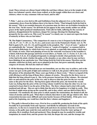 tread. These retreats are oftener found within the soul than without. Just as in the temple of old, 
there was Solomon's porch, where Jesus walked, so in the temple within there are closes and 
cloisters, where we may commune with our heart, and be still.” 
7. Pink, “...just as a tree derives life and fruitfulness from the adjacent river, so the believer, by 
communion, draws from the fullness there is for him in Christ. “That bringeth forth his fruit in 
his season.” This is an essential character of a gracious man, for there are no fruitless branches in 
the true Vine. “In his season,” for all fruits do not appear in the same month, neither are all the 
graces of the Spirit produced simultaneously. Trial calls for faith, suffering for the exercise of 
patience, disappointment for meekness, danger for courage, blessings for thanksgiving, 
prosperity for joy; and so on. This word “in season” is a timely one: we must not expect the fruits 
of maturity in those who are but babes.” 
7B. The Pulpit Commentary, “The comparison of a man to a tree is frequent in the Book of Job 
(viii. 16, 17 ; xiv. 7—10 ; xv. 32, 33, etc.), and occurs once in the Pentateuch (Numb. xxiv. 6). We 
find it again in Ps. xcii. 12—14, and frequently in the prophets. The " rivers of water " spoken of 
are undoubtedly the "streams" (Revised Version) or "canals of irrigation" so common both in 
Egypt and in Babylonia, by which fruit trees were planted, as especially date-palms, which need 
the vicinity of water. That such planting of trees by the waterside was known to the Israelites is 
evident, both from this passage and from several others, as Numb. xxiv. C; Eccles. ii. 5; Jer. xvii. 
8; Ezek. xvii. 5, 8, etc. It is misplaced ingenuity to attempt to decide what particular tree the 
writer had in his mind, whether the palm, or the oleander, or any other, since he may not have 
been thinking of any particular tree. That brings forth his fruit in his season. Therefore not the 
oleander, which has no fruit, and is never planted in the East, but grows naturally along the 
congress of streams. His leaf also shall not wither.” 
8. All the blessings of the blessed man are not immediate, nor are they easy to achieve, and so the 
sooner one gets on the path of light and continues to walk in it, the greater will be their reward in 
this picture of the abundant life. Many years ago Fulton J. Sheen wrote, " There is a legend of the 
sybil offering to sell the king of Rome three volumes of oracles. The price for the three were so 
high that the king refused to pay it. She, in his presence burned one of the volumes. He returned 
later on and asked for the price of the two, only to discover that the price for the two was the 
same as the price for the three. Having been again refused the price, she burned the second. 
Later on, feeling that the price of the surviving volume would be less than the other two, he was 
surprised to learn that it was the price of the three. The three volumes had to deal with youth, 
manhood and old age. Men are apt to think that the price for happiness is to high in youth. They 
feel that it might mean giving up the carnal life, and so they refuse, and one third of their life is 
consumed. For manhood, the same price is asked, namely the renunciation, the denial of self, the 
vision of eternity and the goal. When that is refused, then there is only old age which is left. Here 
renunciation becomes more difficult and seems harder because of fixed habits. If the price were 
paid at the beginning, one would have had the three volumes and happiness." 
9. “The godly is blessed in three ways. First he lives a useful life, producing the fruits of the spirit. 
Secondly he is perennially fresh and vigorous. And thirdly he ultimately succeeds in his 
endeavors. As the tree is rooted in the solid earth and draws its moisture from the ever-flowing 
stream, so the godly man sends his roots and derives sustenance from the water springs of 
salvation. He is steadfast, fixed and anchored. Thus, though he may be assailed by trouble and 
temptation, he stands firm; and the greater the trial, the deeper the root, and the stronger his 
 