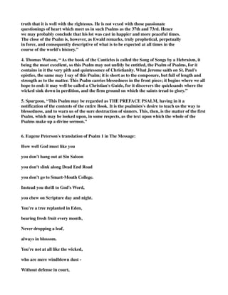 truth that it is well with the righteous. He is not vexed with those passionate 
questionings of heart which meet us in such Psalms as the 37th and 73rd. Hence 
we may probably conclude that his lot was cast in happier and more peaceful times. 
The close of the Psalm is, however, as Ewald remarks, truly prophetical, perpetually 
in force, and consequently descriptive of what is to be expected at all times in the 
course of the world's history.” 
4. Thomas Watson, “ As the book of the Canticles is called the Song of Songs by a Hebraism, it 
being the most excellent, so this Psalm may not unfitly be entitled, the Psalm of Psalms, for it 
contains in it the very pith and quintessence of Christianity. What Jerome saith on St. Paul's 
epistles, the same may I say of this Psalm; it is short as to the composure, but full of length and 
strength as to the matter. This Psalm carries blessedness in the front piece; it begins where we all 
hope to end: it may well be called a Christian's Guide, for it discovers the quicksands where the 
wicked sink down in perdition, and the firm ground on which the saints tread to glory.” 
5. Spurgeon, “This Psalm may be regarded as THE PREFACE PSALM, having in it a 
notification of the contents of the entire Book. It is the psalmists's desire to teach us the way to 
blessedness, and to warn us of the sure destruction of sinners. This, then, is the matter of the first 
Psalm, which may be looked upon, in some respects, as the text upon which the whole of the 
Psalms make up a divine sermon.” 
6. Eugene Peterson's translation of Psalm 1 in The Message: 
How well God must like you 
you don't hang out at Sin Saloon 
you don't slink along Dead End Road 
you don't go to Smart-Mouth College. 
Instead you thrill to God's Word, 
you chew on Scripture day and night. 
You're a tree replanted in Eden, 
bearing fresh fruit every month, 
Never dropping a leaf, 
always in blossom. 
You're not at all like the wicked, 
who are mere windblown dust - 
Without defense in court, 
 