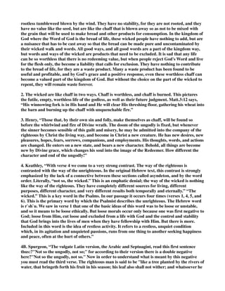 rootless tumbleweed blown by the wind. They have no stability, for they are not rooted, and they 
have no value like the seed, but are like the chaff that is blown away so as not to be mixed with 
the grain that will be used to make bread and other products for consumption. In the kingdom of 
God where the Word of God is the bread of life, these wicked people have nothing to add, but are 
a nuisance that has to be cast away so that the bread can be made pure and uncontaminated by 
their wicked walk and words. All good ways, and all good words are a part of the kingdom way, 
but words and ways of the wicked are products that need to be excluded. It is sad that any life 
can be so worthless that there is no redeeming value, but when people reject God's Word and live 
for the flesh only, the become a liability that calls for exclusion. They have nothing to contribute 
to the bread of life, for they are a waste product. Many a waste product has been found to be 
useful and profitable, and by God's grace and a positive response, even these worthless chaff can 
become a valued part of the kingdom of God. But without the choice on the part of the wicked to 
repent, they will remain waste forever. 
2. The wicked are like chaff in two ways. Chaff is worthless, and chaff is burned. This pictures 
the futile, empty, worthless life of the godless, as well as their future judgment. Matt.3:12 says, 
“His winnowing fork is in His hand and He will clear His threshing floor, gathering his wheat into 
the barn and burning up the chaff with unquenchable fire.” 
3. Henry, “Those that, by their own sin and folly, make themselves as chaff, will be found so 
before the whirlwind and fire of Divine wrath. The doom of the ungodly is fixed, but whenever 
the sinner becomes sensible of this guilt and misery, he may be admitted into the company of the 
righteous by Christ the living way, and become in Christ a new creature. He has new desires, new 
pleasures, hopes, fears, sorrows, companions, and employments. His thoughts, words, and actions 
are changed. He enters on a new state, and bears a new character. Behold, all things are become 
new by Divine grace, which changes his soul into the image of the Redeemer. How different the 
character and end of the ungodly!” 
4. Keathley, “With verse 4 we come to a very strong contrast. The way of the righteous is 
contrasted with the way of the unrighteous. In the original Hebrew text, this contrast is strongly 
emphasized by the lack of a connective between these sections called asyndeton, and by the word 
order. Literally, “not so, the wicked.” This is an emphatic denial; the way of the wicked is nothing 
like the way of the righteous. They have completely different sources for living, different 
purposes, different character, and very different results both temporally and eternally.” “The 
wicked.” This is a key word in the Psalms. In our passage it occurs four times (verses 1, 4, 5, and 
6). This is the primary word by which the Psalmist describes the unrighteous. The Hebrew word 
is r`sh`u. We saw in verse 1 that one of the basic ideas of this word was to be loose or unstable, 
and so it means to be loose ethically. But loose morals occur only because one was first negative to 
God; loose from Him, cut loose and excluded from a life with God and the control and stability 
that God brings into the lives of men when they have fellowship with Him. But there is more. 
Included in this word is the idea of restless activity. It refers to a restless, unquiet condition 
which, in its agitation and unquieted passions, runs from one thing to another seeking happiness 
and peace, often at the hurt of others.” 
4B. Spurgeon, “The vulgate Latin version, the Arabic and Septuagint, read this first sentence 
thus:?"Not so the ungodly, not so;" for according to their version there is a double negative 
here?"Not so the ungodly, not so." Now in order to understand what is meant by this negative 
you must read the third verse. The righteous man is said to be "like a tree planted by the rivers of 
water, that bringeth forth his fruit in his season; his leaf also shall not wither; and whatsoever he 
 