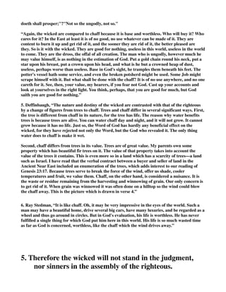 doeth shall prosper;"?"Not so the ungodly, not so." 
“Again, the wicked are compared to chaff because it is base and worthless. Who will buy it? Who 
cares for it? In the East at least it is of no good, no use whatever can be made of it. They are 
content to burn it up and get rid of it, and the sooner they are rid of it, the better pleased are 
they. So is it with the wicked. They are good for nothing, useless in this world, useless in the world 
to come. They are the dross, the offal of all creation. The man who is ungodly, however much he 
may value himself, is as nothing in the estimation of God. Put a gold chain round his neck, put a 
star upon his breast, put a crown upon his head, and what is he but a crowned heap of dust, 
useless, perhaps worse than useless. Base in God's sight, he tramples them beneath his feet. The 
potter's vessel hath some service, and even the broken potsherd might be used. Some Job might 
scrape himself with it. But what shall be done with the chaff? It is of no use anywhere, and no one 
careth for it. See, then, your value, my hearers, if you fear not God. Cast up your accounts and 
look at yourselves in the right light. You think, perhaps, that you are good for much, but God 
saith you are good for nothing.” 
5. Deffinbaugh, “The nature and destiny of the wicked are contrasted with that of the righteous 
by a change of figures from trees to chaff. Trees and chaff differ in several significant ways. First, 
the tree is different from chaff in its nature, for the tree has life. The reason why water benefits 
trees is because trees are alive. You can water chaff day and night, and it will not grow. It cannot 
grow because it has no life. Just so, the Word of God has hardly any beneficial effect on the 
wicked, for they have rejected not only the Word, but the God who revealed it. The only thing 
water does to chaff is make it wet. 
Second, chaff differs from trees in its value. Trees are of great value. My parents own some 
property which has beautiful fir trees on it. The value of that property takes into account the 
value of the trees it contains. This is even more so in a land which has a scarcity of trees—a land 
such as Israel. I have read that the verbal contract between a buyer and seller of land in the 
Ancient Near East included an enumeration of the trees, which adds interest to our reading of 
Genesis 23:17. Because trees serve to break the force of the wind, offer us shade, cooler 
temperatures and fruit, we value them. Chaff, on the other hand, is considered a nuisance. It is 
the waste or residue remaining from the harvesting and winnowing of grain. Our only concern is 
to get rid of it. When grain was winnowed it was often done on a hilltop so the wind could blow 
the chaff away. This is the picture which is drawn in verse 4.” 
6. Ray Stedman, “It is like chaff. Oh, it may be very impressive in the eyes of the world. Such a 
man may have a beautiful home, drive several big cars, have many luxuries, and be regarded as a 
wheel and thus go around in circles. But in God's evaluation, his life is worthless. He has never 
fulfilled a single thing for which God put him here in this world. His life is so much wasted time 
as far as God is concerned, worthless, like the chaff which the wind drives away.” 
5. Therefore the wicked will not stand in the judgment, 
nor sinners in the assembly of the righteous. 
 