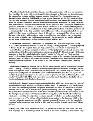 1. We did not stand with them in their sins, and now they cannot stand with us in our salvation. 
They must face the judge with no one to pay for their sins, and so they must pay themselves, and 
the wages of sin is death, and that means separation from God. They chose not to separate 
themselves from what God forbid in his law, and so now they must pay the full cost of rebellion. 
They are now separated from the assembly of the righteous because, like the blessed man, they 
would not separate themselves from the assembly of the sinners. You choose the group you stand 
with, and each has a radically different destiny, for one goes to be with God forever, and the other 
goes to be without God forever. The wicked do now often stand in the assembly of the righteous, 
for almost every church has non-believers in their midst, and sometimes real rebels, but there will 
be no such mixture in the final assembly, for it will be pure with no contamination. Hell is a sad 
reality, but there could be no heaven without it. All souls are eternal, and if the wicked were in 
the same realm as the righteous, there would be no difference from what we have in time, and 
heaven would be lost forever. Hell is a necessary reality for heaven to be heaven, for without it 
heaven would just be another hell on earth repeated on a higher level. 
1B. The Pulpit Commentary, " Therefore," as being chaff, i.e. " destitute of spiritual vitality " 
(Kay), " the wicked shall not stand," or shall not rise up, " in the judgment," i.e. in the judgment 
of the last day. So the Targum, Ilashi, Dr. Kay, Canon Cook, and others. It is certainly not 
conceivable that any human judgment is intended by "the judgment", and though possibly " all 
manifestations of God's punitive righteousness are comprehended " (Hengstenberg), yet the main 
idea must be that the wicked shall not be able to " stand," or " rise up," i.e. " hold up their 
heads" (Aglen), in the last day. Nor sinners in the congregation of the righteous. Here the human 
judgment comes in. Sinners will be cast out, not only from heaven, but also from the Church, or " 
congregation of the righteous," if not before, at any rate when the " congregation " is finally 
made up.” 
2. God always gives people a choice. He did this for his own people, and all people are treated the 
same. “This day I call heaven and earth as witness against you that I have set before you life and 
death, blessings and curses. Now choose life, so that you and your children may live and that you 
may love the Lord your God, listen to his voice, and hold fast to him. For the Lord is your life, 
and he will give you many years in the land he swore to give to your fathers, Abraham, Isaac and 
Jacob.” (Deut. 30:19-20, NIV). God wants all to choose life, but if they choose death, he will not 
stop them, but grant their final rebellious wish. 
3. Deffinbaugh, “Psalm 1 summarizes the essence of the law, which puts before men the choice of 
following God through obedience to His Word and receiving His blessings, or rejecting Him and 
His Word and facing His judgment. The psalm, while not what might be thought of as worship, 
certainly tells us the kind of person who is qualified to worship. Just as 1 Timothy 3 lays down 
the qualifications for church leaders, Psalm 1 sets down the qualifications for a worshiper. While 
the other psalms provide us with the material for worship, this psalm describes for us the one 
who is able to worship. Worship, then, is not just a matter of what we say and do, but of what 
kind of person we are. The wicked will not be in the congregation of the righteous, which is the 
very place where the psalms were used for corporate worship. If we must be in “the way of the 
righteous” to be blessed, we must also be in this “way” to worship “in spirit and in truth” (John 
4:23-24). 
4. Henry Law, “The Judge stands at the door. The great white throne will soon be set. The dead 
shall be judged out of those things which are written in the books according to their works. They 
 