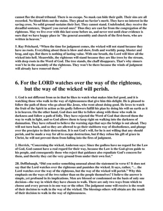 cannot flee the dread tribunal. There is no escape. No mask can hide their guilt. Their sins are all 
recorded. No blood blots out the stains. They plead no Savior's merit. They have no interest in the 
saving cross. No solid ground sustains their feet. They cannot stand. Undefended, they receive the 
dreadful sentence, 'Depart! you cursed ones!' Thus they are cast far from the congregation of the 
righteous. May we live ever with this last scene before us, and never rest until clear evidence is 
ours that we have happy place in "the general assembly and church of the first-born, who are 
written in heaven." 
5. Ray Pritchard, “When the time for judgment comes, the wicked will not stand because they 
have no roots. Everything about them is blow and show, froth and worldly pomp, bluster and 
brag, and ego. But there is nothing of lasting value. With one breath, the Lord will blow all the 
wicked into hell. Meanwhile, the righteous will stand because they are like trees by the stream, 
with deep roots in the Word of God. The tree stands, the chaff disappears. That’s why sinners 
won’t be in the assembly of the righteous. They won’t be there because the winds of judgment 
will already have removed them.” 
6. For the LORD watches over the way of the righteous, 
but the way of the wicked will perish. 
1. God is not different from us in that he likes to watch what makes him feel good, and it is 
watching those who walk in the way of righteousness that give him this delight. He is pleased to 
follow the path of those who go about like Jesus, who went about doing good. He loves to watch 
the fruit of the Spirit in action as his godly followers fulfill his plan by doing his will on earth as it 
is in heaven. On the other hand, God does not like to follow along with those who walk in 
darkness and follow a path of folly. They have rejected the Word of God that showed them the 
way to walk in light, and so God allows them to keep right on walking into the darkness of 
damnation. They have refused to believe the warning sign that says the bridge is out ahead. They 
will not turn back, and so they are allowed to go their stubborn way of disobedience, and plunge 
over the precipice to their destruction. It is not God's will, for he is not willing that any should 
perish, and he made a way for all to escape destruction, but if they refuse his gift of grace in 
Christ, he will not prevent them from falling into the fires of judgment. 
2. Herrick, “Concerning the wicked, Anderson says: Since the godless have no regard for the Law 
of God, God cannot have a real regard for their way, because the Law is the God-given guide to 
his people, and consequently those who reject that guidance also repudiate God’s concern for 
them, and thereby they cut the very ground from under their own feet.” 
2B. Deffinbaugh, “Did you notice something unusual about the statement in verse 6? It does not 
say that the Lord watches over the righteous and punishes the wicked. It says, rather, “… the 
Lord watches over the way of the righteous, but the way of the wicked will perish.” Why this 
emphasis on the ways of the two rather than on the people themselves? I believe the answer is 
simple, yet profound in its implications. Men are blessed or condemned on the basis of only one 
decision—the way in which they have chosen to walk. There are only two ways from which to 
choose and every person is in one way or the other. The judgment some will receive is the result 
of their decision to walk in the way of the wicked. The blessings others will obtain are the result 
of their decision to walk in the way of righteousness. 
 