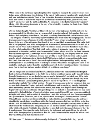 While some of the particular signs along these two ways have changed, the same two ways exist 
today, along with the same two destinies. If the way of righteousness was chosen by a rejection of 
evil men and obedience to the Word of God in the Old Testament, men from the time of Christ 
until now choose to walk in the way of life by obedience to the living Word, Jesus Christ, who 
said, “I am the way and the truth and the life. No one comes to the Father except through me” 
(John 14:6). Men choose to remain in the way of the wicked by rejecting the Lord Jesus Christ 
and His atoning death.” 
2C. Sir Robert Knight, “For the Lord knoweth the way of the righteous. For this indeed is the 
true reason of all the blessings that are or ever shall be to the godly; all their praises that went 
before, their delighting in the law of God, their exercising themselves in it, and whatsoever else. 
They are good conditions necessarily required in them that must make this congregation ; but the 
true cause and reason of making it is this which the Prophet brings here, because the Lord 
knoweth the way of the righteous. For though it were a good likely reason to say, The godly shall 
rise in the judgment, and make a congregation by themselves, because they are like a tree; yet it 
may be asked, What makes them like a tree? Godliness indeed procures them to be made like a 
tree, but what makes them? For that which makes a thing is a superior cause to that which 
procures it to be made ; and this superior cause the Prophet alleges here, For the Lord knoweth 
the way of the righteous. And though it were a likely reason to say, The ungodly shall not be of 
the congregation of the righteous, because they are like to chaff which the wind scatters, yet it 
may be asked, what makes them like to chaff? Wickedness, indeed, procures them to be made 
like chaff, but what makes them? Here the Prophet is silent, and says nothing, and by saying 
nothing seems to acknowledge there is nothing to be said. Wickedness both procures them to be 
made like chaff, and makes them like chaff; they are both their own ruin and their own ruinous-ness. 
God in this kind hath no hand at all in it ; it is all their own doing.” 
2D. Sir Knight end his commentary thus: “And may it not now be truly said that the Prophet 
hath performed both his prizes to the full ? for as before he did not leave a godly man till he had 
brought him to receive his portion in heaven, so now he hath not left a wicked man till he hath 
brought him to receive his portion in hell. For the wicked have a portion too, though they were 
better be without it ; a miserable portion, to have misery for a portion; yet so the Prophet in 
another place calls it. This is their portion : fire and brimstone, and a stormy tempest. 3 And now 
we may indeed say the Prophet hath well ended his task, and we might say happily, but that he 
ends it miserably ; for he hath delivered his Psalm, as it were, in a tragical form, making it to 
begin with blessedness and to end with perishing ; but yet he hath so framed it that we may easily 
reduce it, by help of the law of contraries, into a more comical form (if I may so speak), making it 
to begin with misery and to end wi th blessedness ; and this, perhaps, will be a form more capable 
of a plaudite from our hands, and of an Jopaan* from our tongues, and may thus be framed : 
Miserable and wretched are the men that have walked in the counsel of the ungodly, and have 
stood in the way of sinners, and have sat in the chair of scorners ; but have no delight in the law 
of the Lord, nor in his law will exercise themselves, either day or night ; and they shall be like to 
chaff which the wind scatters. The godly are not so; but they are like a tree planted by the water s 
side, which will give its fruit in its time ; the leaves also shall not wither, and whatsoever they do 
it shall prosper. Therefore the godly shall rise in the judgment, and (parted from the wicked) 
shall make a congregation by themselves. For the Lord knoweth not the way of the wicked, and 
the way of the godly shall be established.” 
2E. Spurgeon, “"_But the way of the ungodly shall perish_."Not only shall _they_ perish 
 