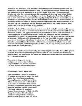 themselves, but _their way_ shall perish too. The righteous carves his name upon the rock, but 
the wicked writes his remembrance in the sand. The righteous man ploughs the furrows of earth, 
and sows a harvest here, which shall never be fully reaped till he enters the enjoyments of 
eternity; but as for the wicked, he ploughs the sea, and though there may seem to be a shining 
trail behind his keel, yet the waves shall pass over it, and the place that knew him shall know 
him no more for ever. The very "way" of the ungodly shall perish. If it exist in remembrance, it 
shall be in the remembrance of the bad; for the Lord will cause the name of the wicked to rot, to 
become a stench in the nostrils of the good, and to be only known to the wicked themselves by its 
putridity. May the Lord cleanse our hearts and our ways, that we may escape the doom of the 
ungodly, and enjoy the blessedness of the righteous!” 
2F. Gill, “... the Lord "knows"; not merely as he is omniscient, for by his omniscience his eyes are 
upon the ways of all men; he knows the way of the wicked as well as the way of the righteous; but 
the sense is, that the Lord approves of and is well pleased with his way of faith and holiness; he 
knows this person, so as to love him and take delight and pleasure in him; his countenance 
beholds him with a smile; he is well pleased with him in Christ and for his sake, on whose account 
he has respect to him and to his offerings, to his service and duty, to his ways and works; and 
hence he is a blessed man, is in a happy situation, and all he does prospers, for he and his ways 
please the Lord: and hence also it is that neither he nor his way shall perish; the way he is in 
leads to everlasting life, and he being a follower of the Lord in a way pleasing to him, he shall 
never perish, but have eternal life.” 
3. They do not perish for lack of knowledge, but for ignoring the knowledge that God has given in 
his Word. He is self-sufficient and respects no one; not even God. He scorns the claims of the 
believer as folly and superstition. His delight has been to mock all that believers hold as precious. 
G. C. Lodge put it in poetry: 
They are as writing on the snow, 
That pass and leave no trace behind; 
They mocked the sun, for they were blind, 
The truth, because they could not know. 
4. Another poet sums it up like this: 
Many go down life's path with lofty plans 
To amass a great fortune of houses and lands 
And to live a life of pleasure and ease, 
Thinking happiness can be found in these. 
Others pursue power and worldwide fame 
To be known by all and win their acclaim. 
But those without Christ who attain these goals 
Soon find emptiness remains in their souls. 
They could not find true happiness 
Because life's void cannot be filled with this. 
If only they realized this will not last 
For life is fleeting and will soon be past. 
Wealth, worldly pleasure, fame, and power 
 