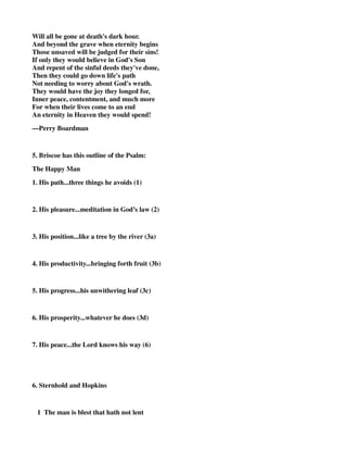 Will all be gone at death's dark hour. 
And beyond the grave when eternity begins 
Those unsaved will be judged for their sins! 
If only they would believe in God's Son 
And repent of the sinful deeds they've done, 
Then they could go down life's path 
Not needing to worry about God's wrath. 
They would have the joy they longed for, 
Inner peace, contentment, and much more 
For when their lives come to an end 
An eternity in Heaven they would spend! 
—Perry Boardman 
5. Briscoe has this outline of the Psalm: 
The Happy Man 
1. His path...three things he avoids (1) 
2. His pleasure...meditation in God’s law (2) 
3. His position...like a tree by the river (3a) 
4. His productivity...bringing forth fruit (3b) 
5. His progress...his unwithering leaf (3c) 
6. His prosperity...whatever he does (3d) 
7. His peace...the Lord knows his way (6) 
6. Sternhold and Hopkins 
1 The man is blest that hath not lent 
 